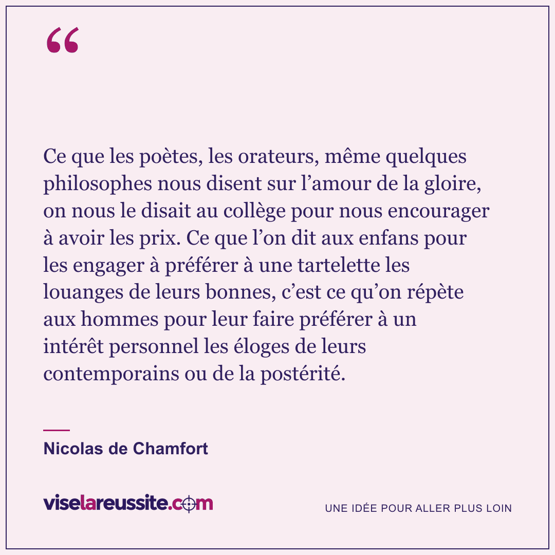 « Ce que les poètes, les orateurs, même quelques philosophes nous disent sur l’amour de la gloire, on nous le disait au collège pour nous encourager à avoir les prix. Ce que l’on dit aux enfans pour les engager à préférer à une tartelette les louanges de leurs bonnes, c’est ce qu’on répète aux hommes pour leur faire préférer à un intérêt personnel les éloges de leurs contemporains ou de la postérité. » — Nicolas de Chamfort — Vise la Réussite