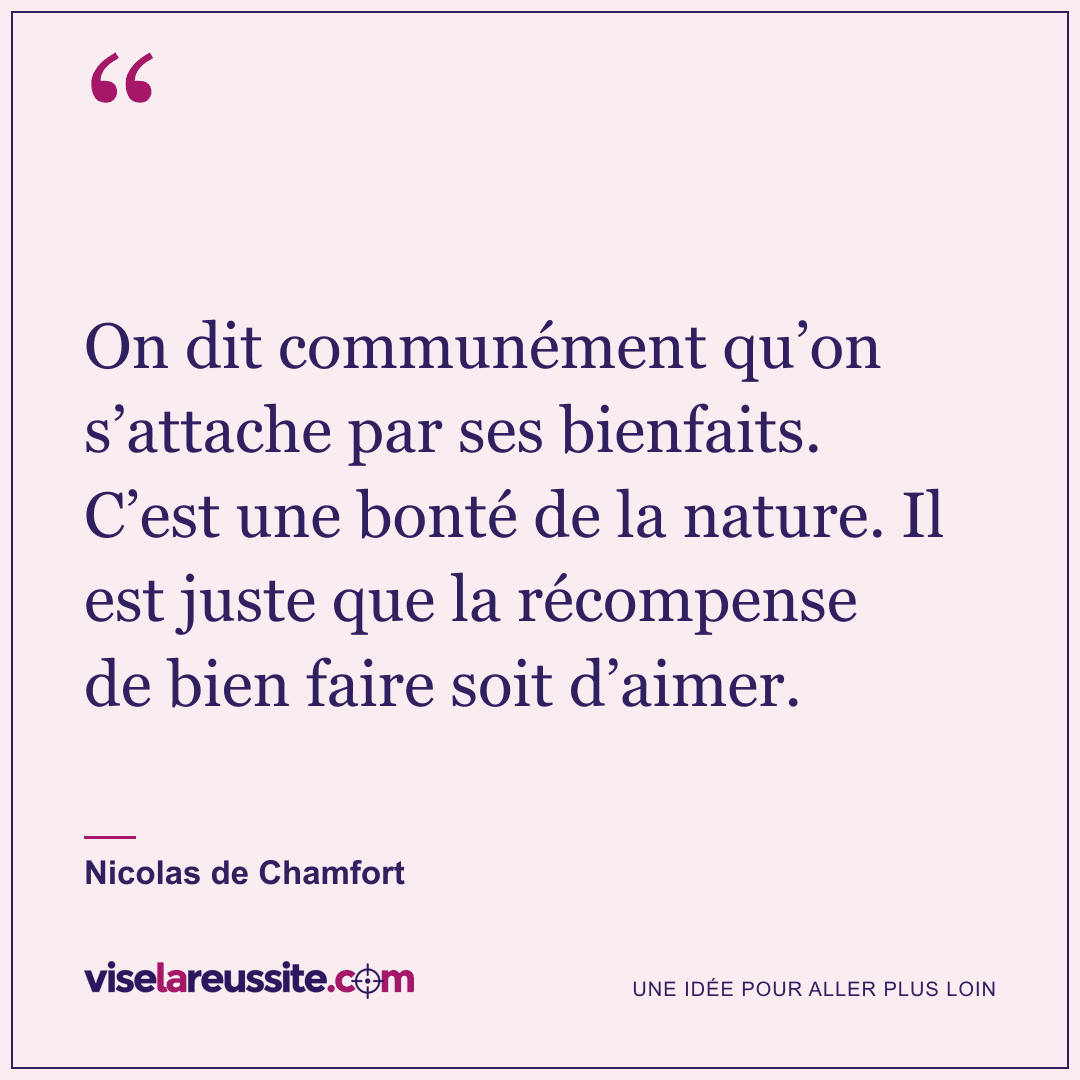 « On dit communément qu’on s’attache par ses bienfaits. C’est une bonté de la nature. Il est juste que la récompense de bien faire soit d’aimer. » — Nicolas de Chamfort — Vise la Réussite