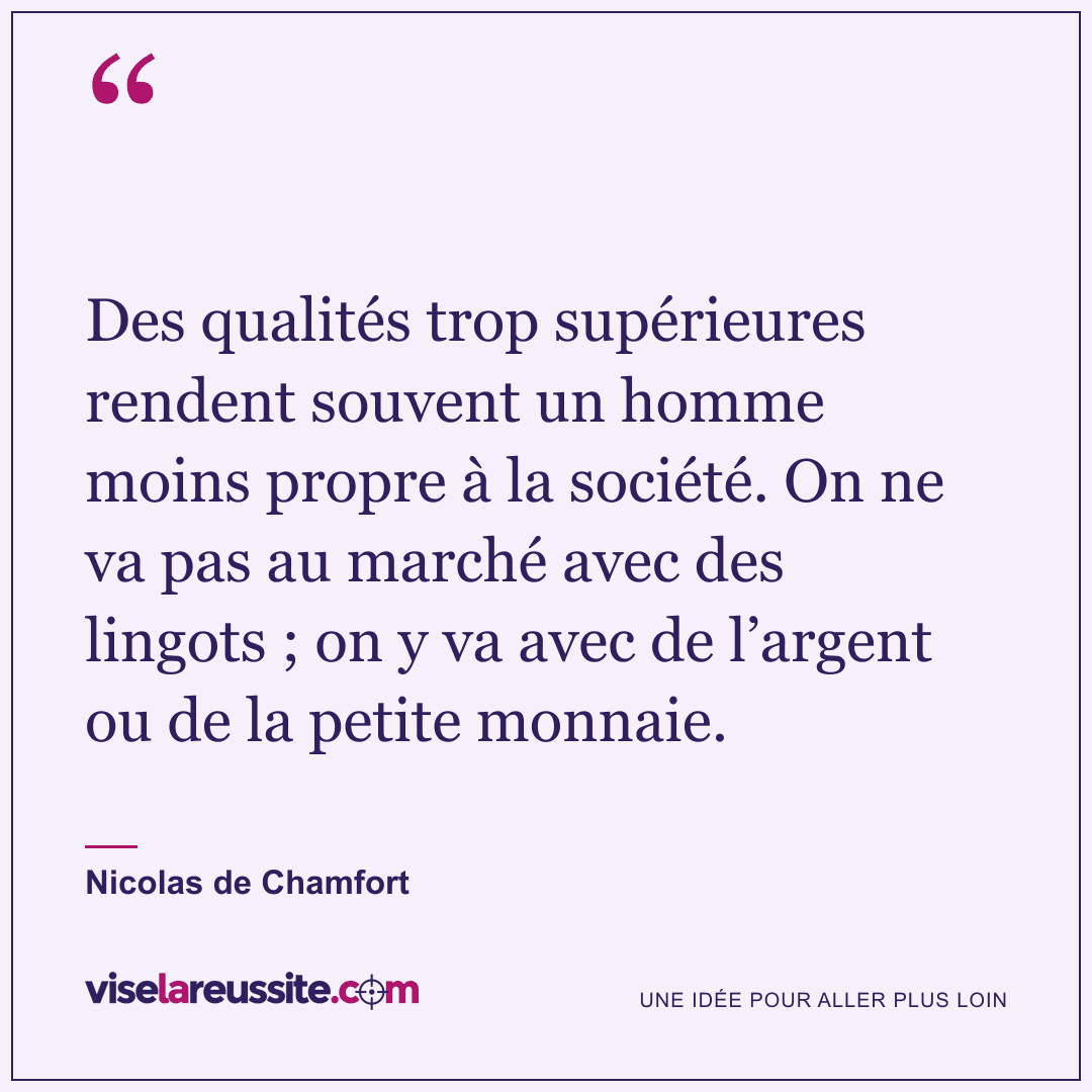« Des qualités trop supérieures rendent souvent un homme moins propre à la société. On ne va pas au marché avec des lingots ; on y va avec de l’argent ou de la petite monnaie. » — Nicolas de Chamfort — Vise la Réussite
