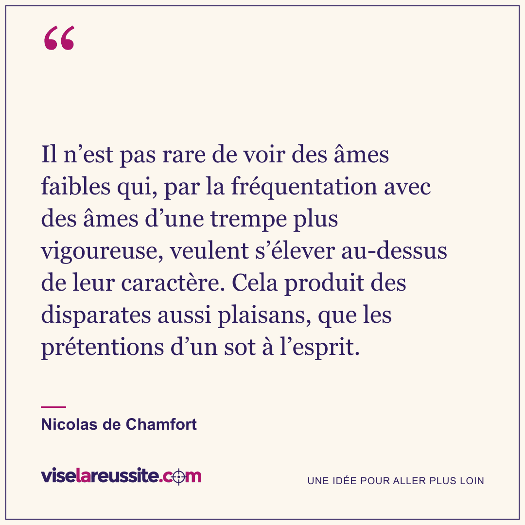 « Il n’est pas rare de voir des âmes faibles qui, par la fréquentation avec des âmes d’une trempe plus vigoureuse, veulent s’élever au-dessus de leur caractère. Cela produit des disparates aussi plaisans, que les prétentions d’un sot à l’esprit. » — Nicolas de Chamfort — Vise la Réussite