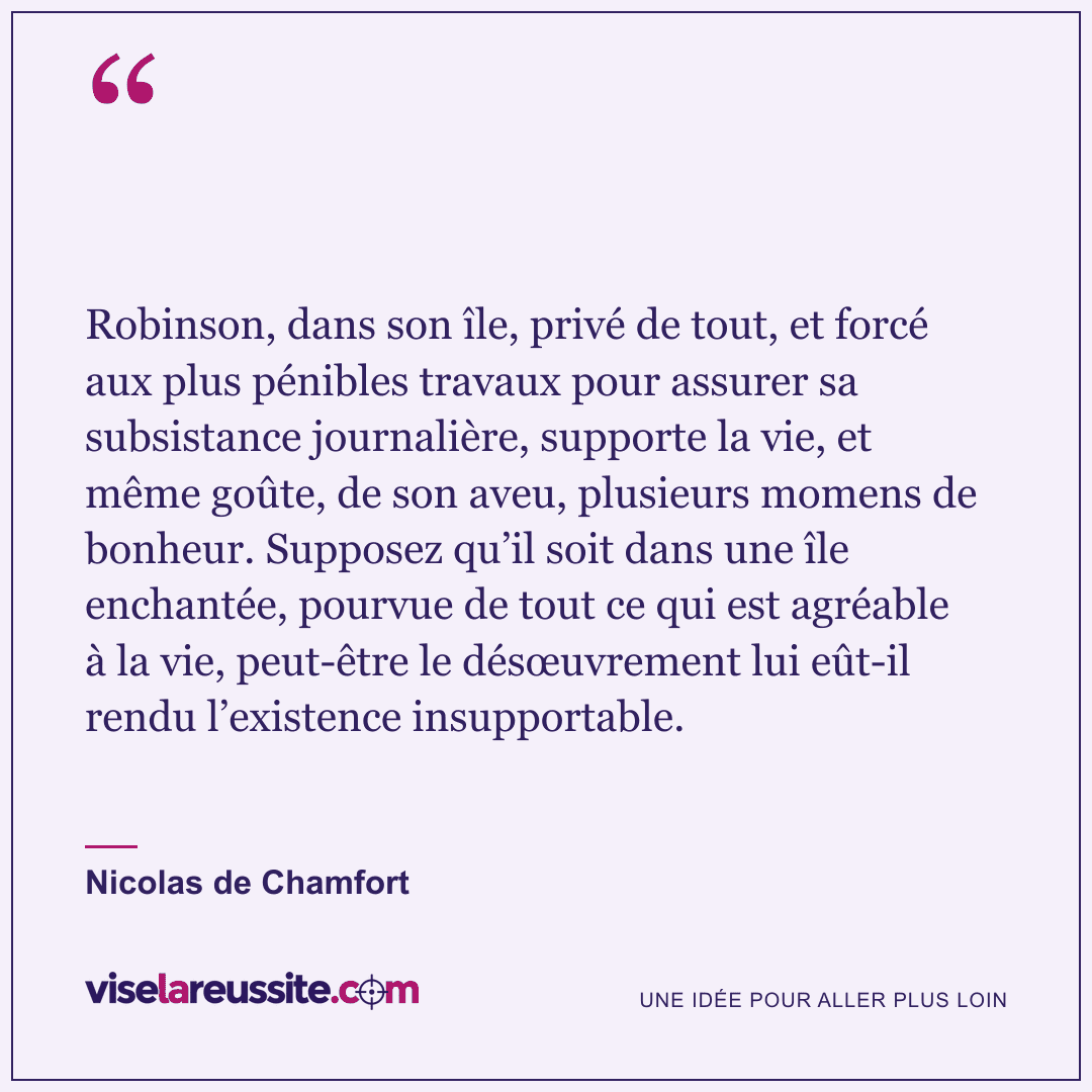 « Robinson, dans son île, privé de tout, et forcé aux plus pénibles travaux pour assurer sa subsistance journalière, supporte la vie, et même goûte, de son aveu, plusieurs momens de bonheur. Supposez qu’il soit dans une île enchantée, pourvue de tout ce qui est agréable à la vie, peut-être le désœuvrement lui eût-il rendu l’existence insupportable. » — Nicolas de Chamfort — Vise la Réussite