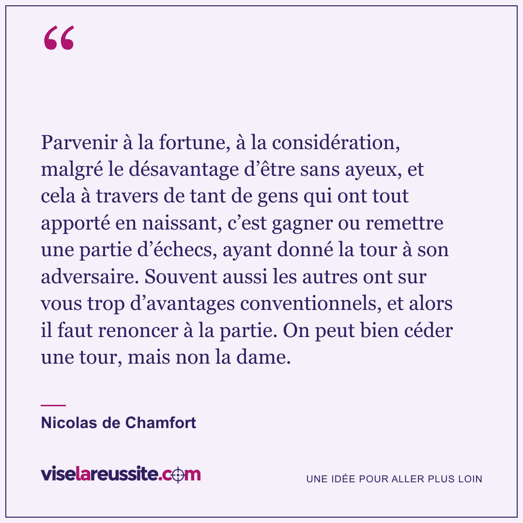 « Parvenir à la fortune, à la considération, malgré le désavantage d’être sans ayeux, et cela à travers de tant de gens qui ont tout apporté en naissant, c’est gagner ou remettre une partie d’échecs, ayant donné la tour à son adversaire. Souvent aussi les autres ont sur vous trop d’avantages conventionnels, et alors il faut renoncer à la partie. On peut bien céder une tour, mais non la dame. » — Nicolas de Chamfort — Vise la Réussite