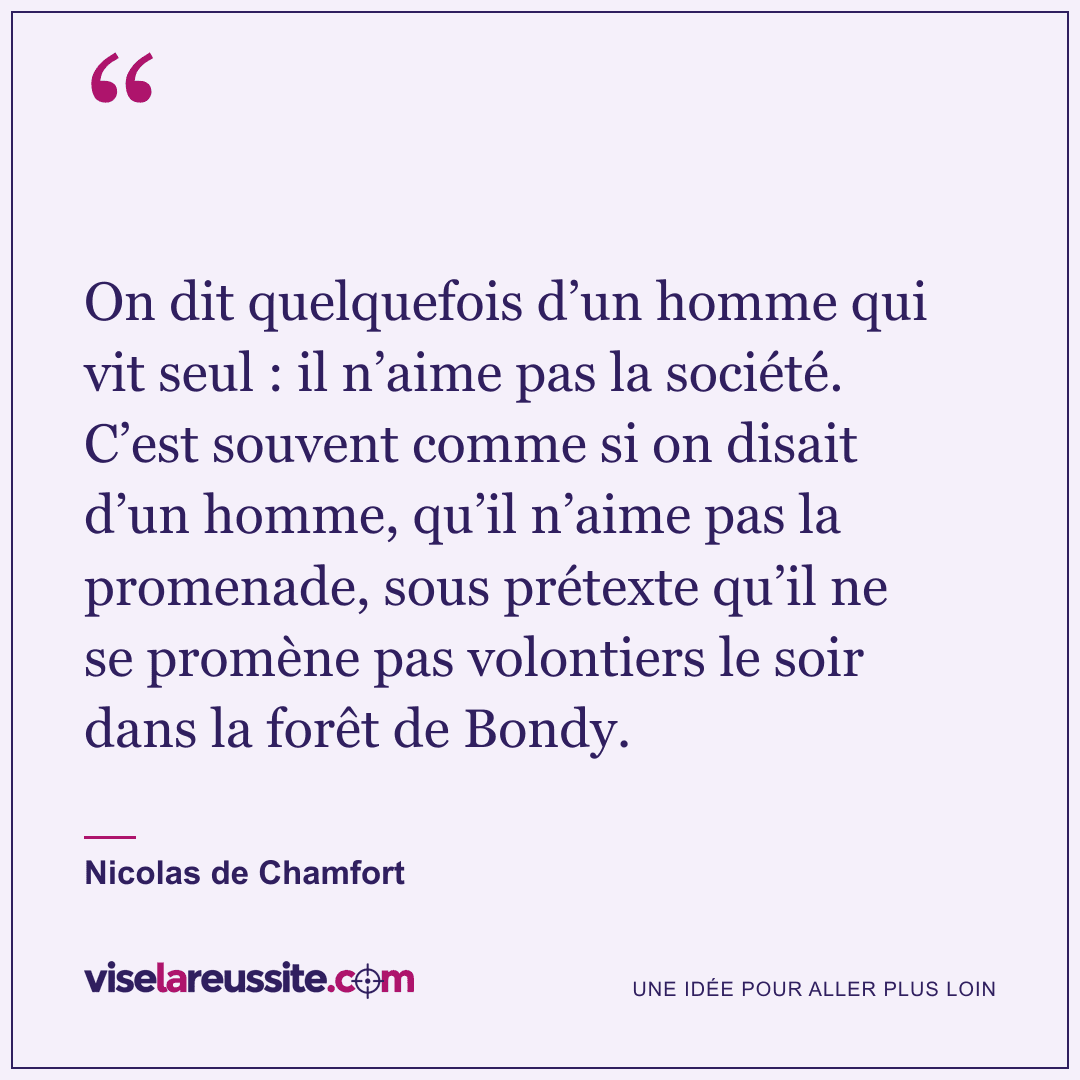 « On dit quelquefois d’un homme qui vit seul : il n’aime pas la société. C’est souvent comme si on disait d’un homme, qu’il n’aime pas la promenade, sous prétexte qu’il ne se promène pas volontiers le soir dans la forêt de Bondy. » — Nicolas de Chamfort — Vise la Réussite