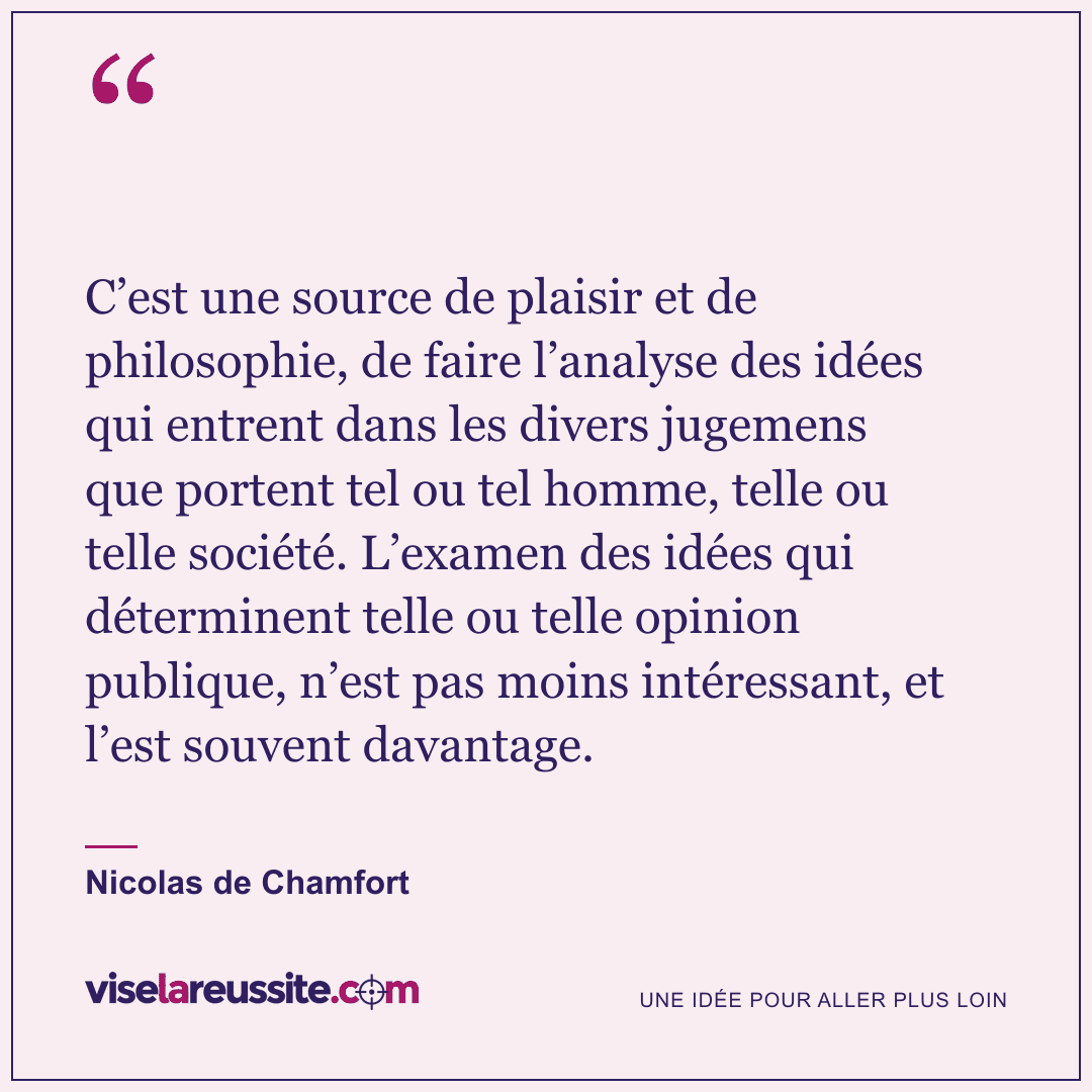 « C’est une source de plaisir et de philosophie, de faire l’analyse des idées qui entrent dans les divers jugemens que portent tel ou tel homme, telle ou telle société. L’examen des idées qui déterminent telle ou telle opinion publique, n’est pas moins intéressant, et l’est souvent davantage. » — Nicolas de Chamfort — Vise la Réussite