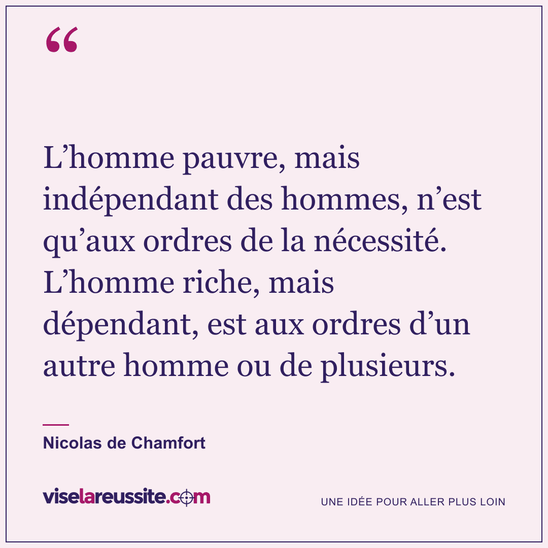 « L’homme pauvre, mais indépendant des hommes, n’est qu’aux ordres de la nécessité. L’homme riche, mais dépendant, est aux ordres d’un autre homme ou de plusieurs. » — Nicolas de Chamfort — Vise la Réussite