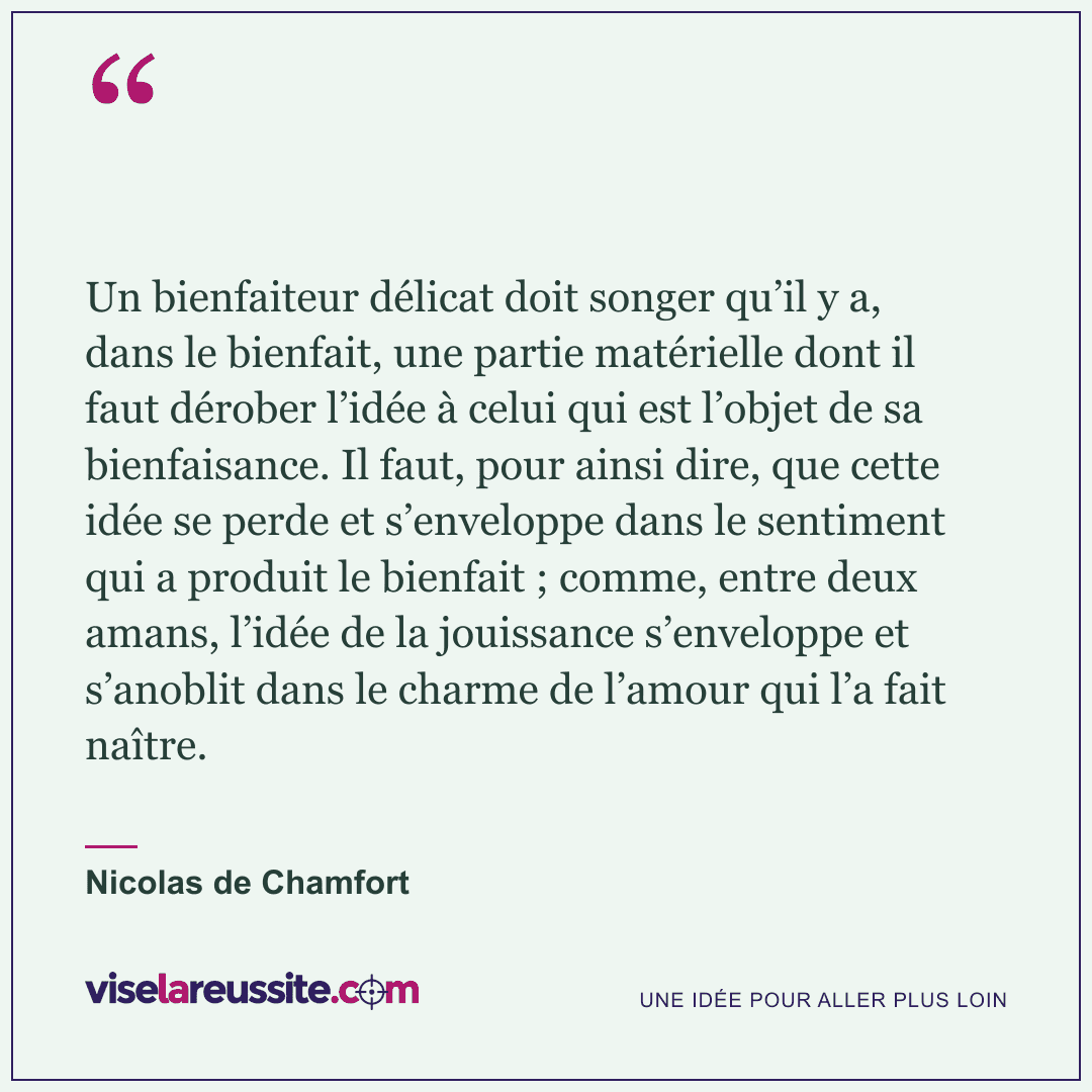 « Un bienfaiteur délicat doit songer qu’il y a, dans le bienfait, une partie matérielle dont il faut dérober l’idée à celui qui est l’objet de sa bienfaisance. Il faut, pour ainsi dire, que cette idée se perde et s’enveloppe dans le sentiment qui a produit le bienfait ; comme, entre deux amans, l’idée de la jouissance s’enveloppe et s’anoblit dans le charme de l’amour qui l’a fait naître. » — Nicolas de Chamfort — Vise la Réussite