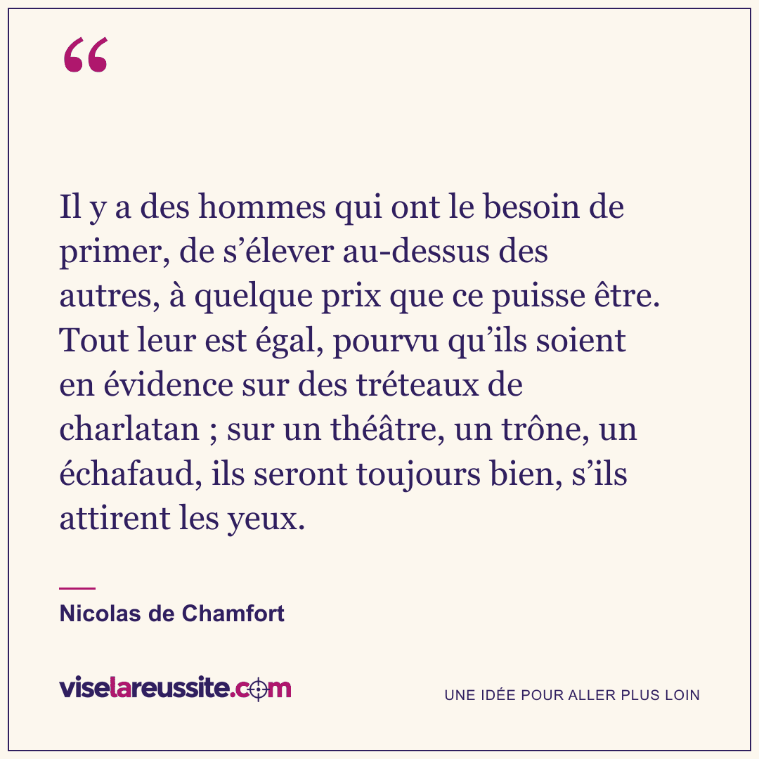 « Il y a des hommes qui ont le besoin de primer, de s’élever au-dessus des autres, à quelque prix que ce puisse être. Tout leur est égal, pourvu qu’ils soient en évidence sur des tréteaux de charlatan ; sur un théâtre, un trône, un échafaud, ils seront toujours bien, s’ils attirent les yeux. » — Nicolas de Chamfort — Vise la Réussite