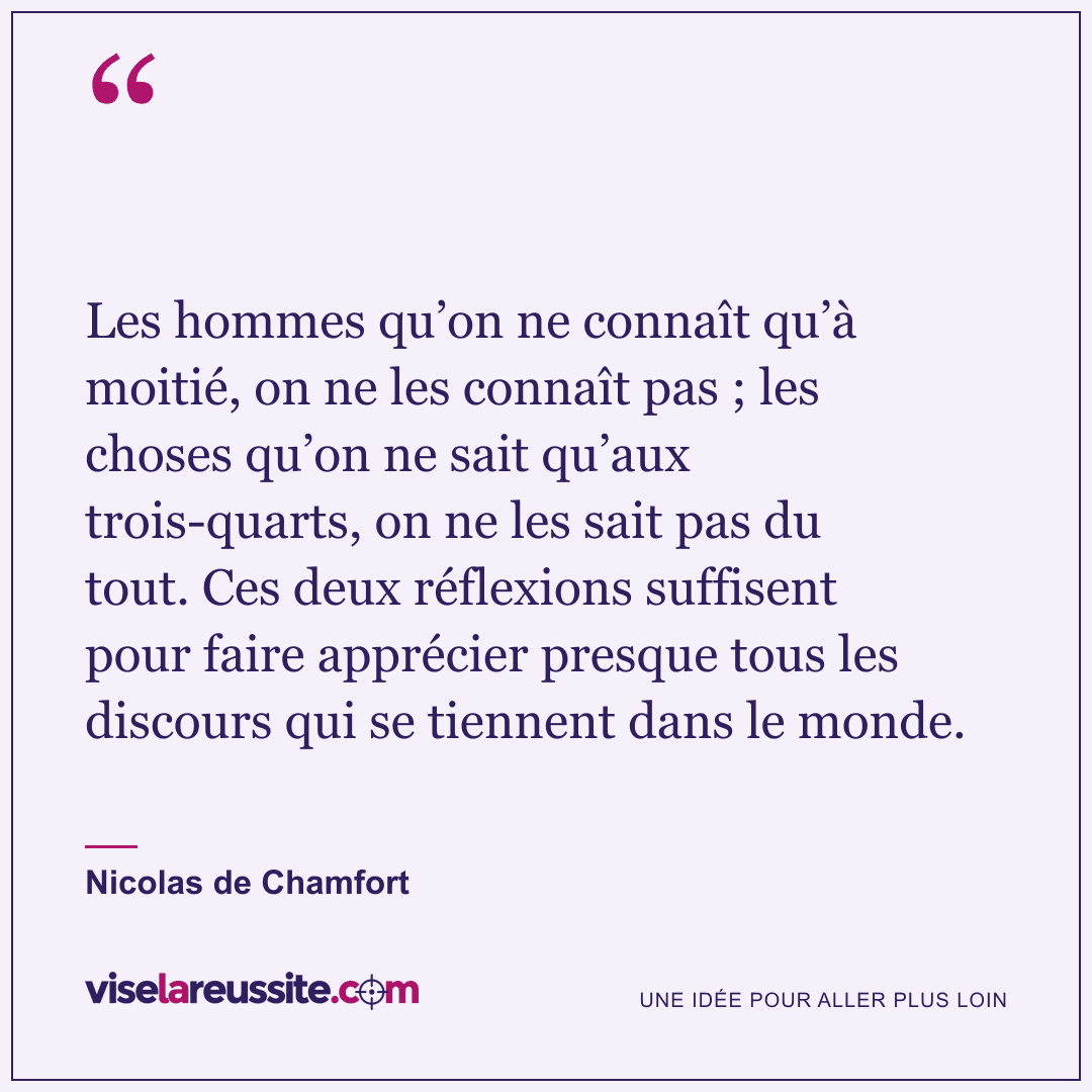 « Les hommes qu’on ne connaît qu’à moitié, on ne les connaît pas ; les choses qu’on ne sait qu’aux trois-quarts, on ne les sait pas du tout. Ces deux réflexions suffisent pour faire apprécier presque tous les discours qui se tiennent dans le monde. » — Nicolas de Chamfort — Vise la Réussite