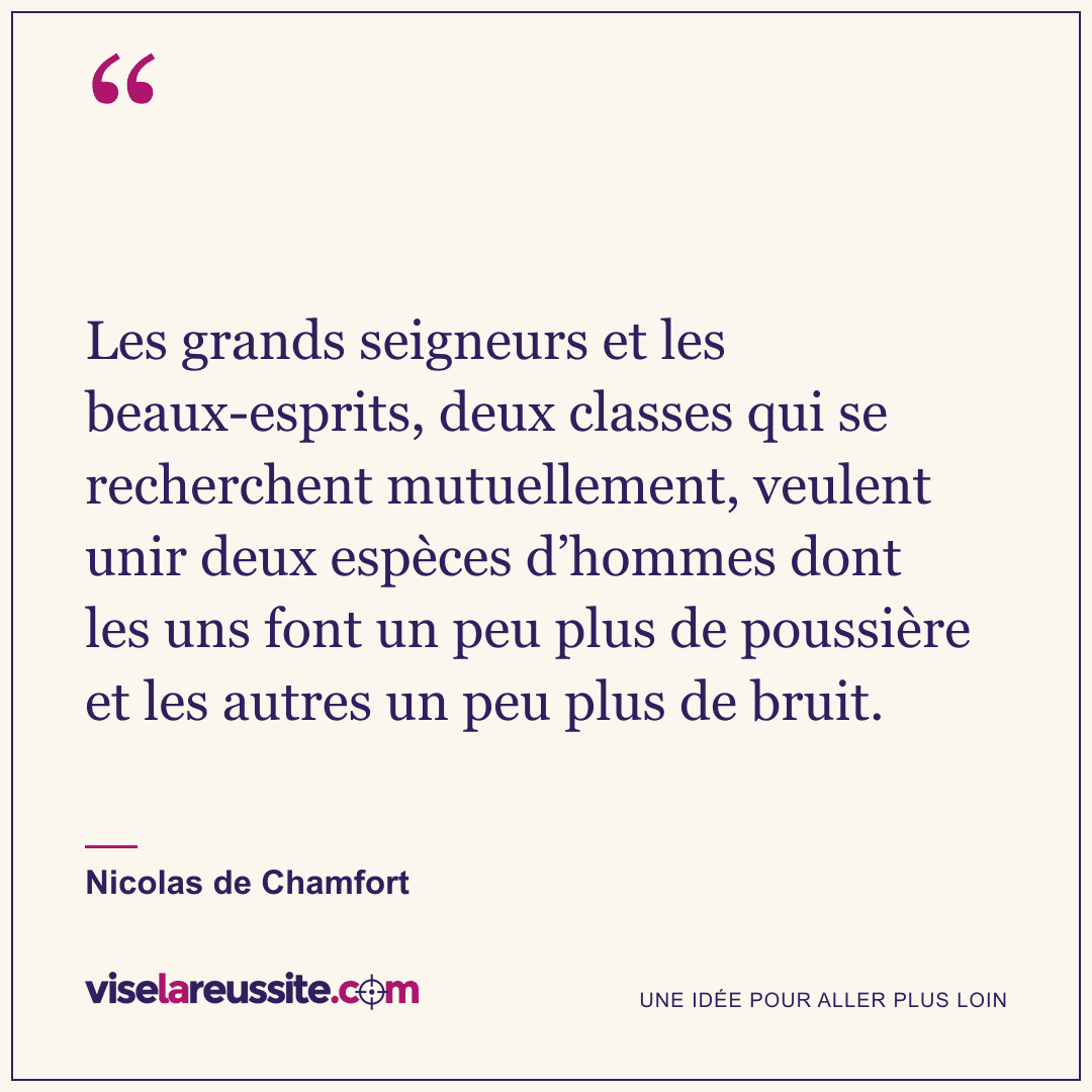 « Les grands seigneurs et les beaux-esprits, deux classes qui se recherchent mutuellement, veulent unir deux espèces d’hommes dont les uns font un peu plus de poussière et les autres un peu plus de bruit. » — Nicolas de Chamfort — Vise la Réussite