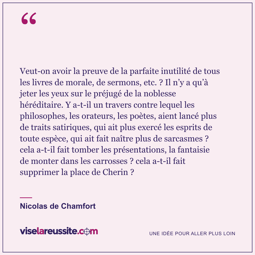 « Veut-on avoir la preuve de la parfaite inutilité de tous les livres de morale, de sermons, etc. ? Il n’y a qu’à jeter les yeux sur le préjugé de la noblesse héréditaire. Y a-t-il un travers contre lequel les philosophes, les orateurs, les poètes, aient lancé plus de traits satiriques, qui ait plus exercé les esprits de toute espèce, qui ait fait naître plus de sarcasmes ? cela a-t-il fait tomber les présentations, la fantaisie de monter dans les carrosses ? cela a-t-il fait supprimer la place de Cherin ? » — Nicolas de Chamfort — Vise la Réussite