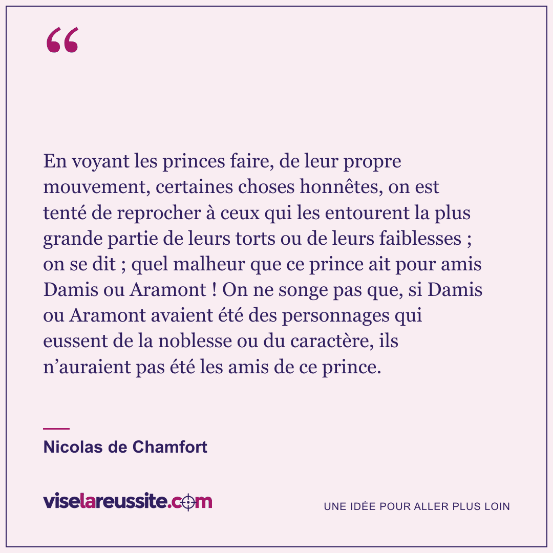 « En voyant les princes faire, de leur propre mouvement, certaines choses honnêtes, on est tenté de reprocher à ceux qui les entourent la plus grande partie de leurs torts ou de leurs faiblesses ; on se dit ; quel malheur que ce prince ait pour amis Damis ou Aramont ! On ne songe pas que, si Damis ou Aramont avaient été des personnages qui eussent de la noblesse ou du caractère, ils n’auraient pas été les amis de ce prince. » — Nicolas de Chamfort — Vise la Réussite