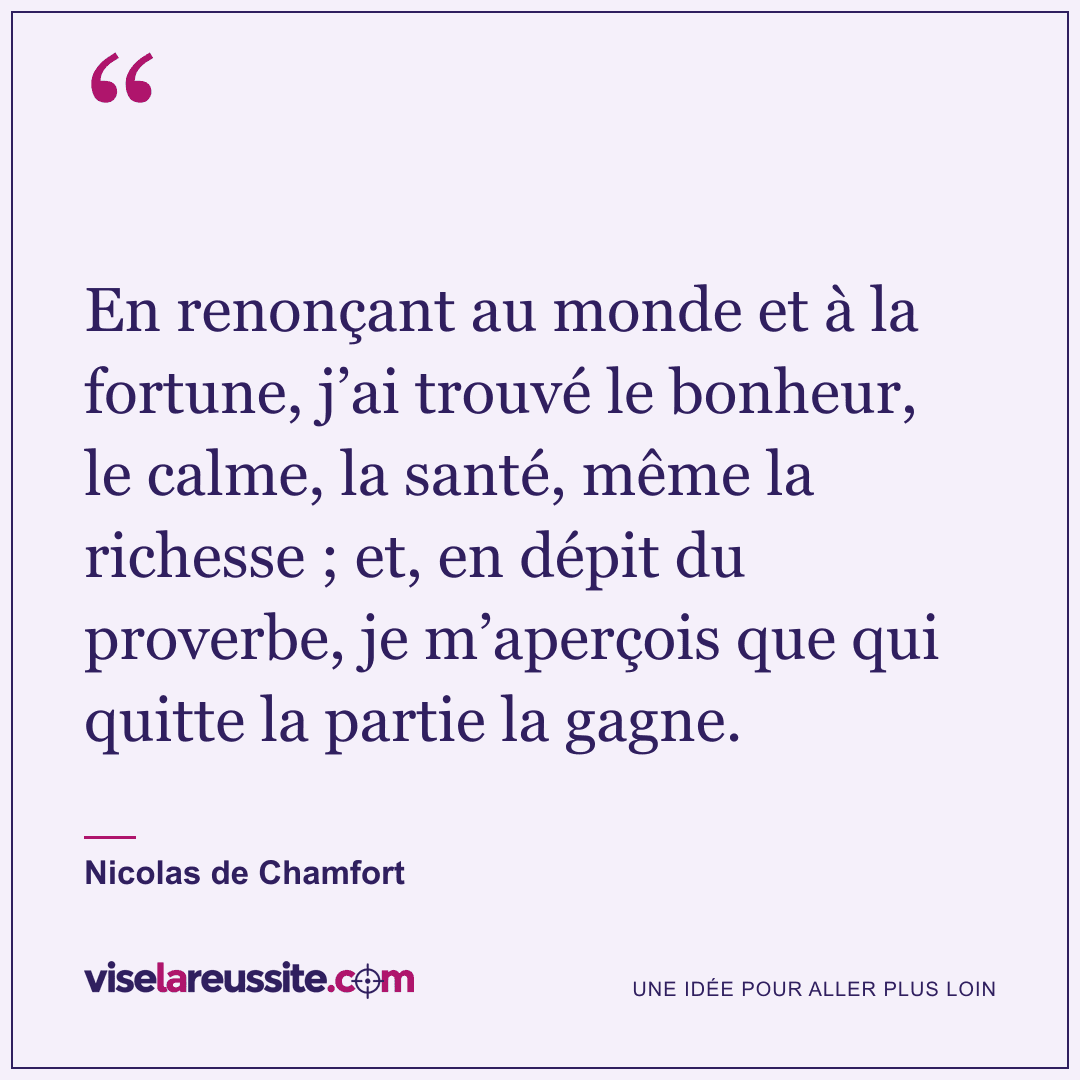 « En renonçant au monde et à la fortune, j’ai trouvé le bonheur, le calme, la santé, même la richesse ; et, en dépit du proverbe, je m’aperçois que qui quitte la partie la gagne. » — Nicolas de Chamfort — Vise la Réussite