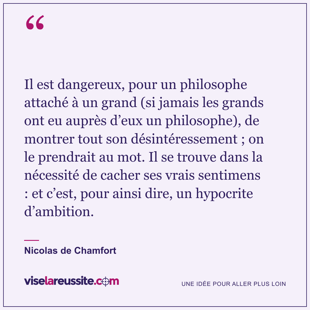 « Il est dangereux, pour un philosophe attaché à un grand (si jamais les grands ont eu auprès d’eux un philosophe), de montrer tout son désintéressement ; on le prendrait au mot. Il se trouve dans la nécessité de cacher ses vrais sentimens : et c’est, pour ainsi dire, un hypocrite d’ambition. » — Nicolas de Chamfort — Vise la Réussite