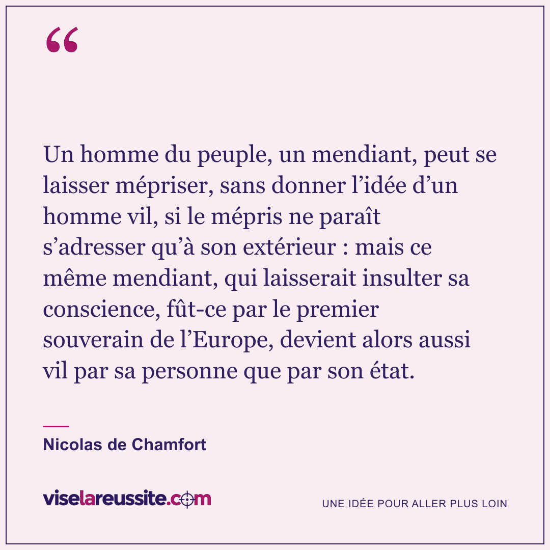 « Un homme du peuple, un mendiant, peut se laisser mépriser, sans donner l’idée d’un homme vil, si le mépris ne paraît s’adresser qu’à son extérieur : mais ce même mendiant, qui laisserait insulter sa conscience, fût-ce par le premier souverain de l’Europe, devient alors aussi vil par sa personne que par son état. » — Nicolas de Chamfort — Vise la Réussite