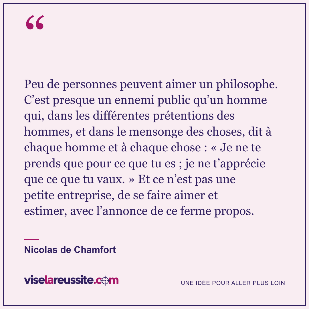 « Peu de personnes peuvent aimer un philosophe. C’est presque un ennemi public qu’un homme qui, dans les différentes prétentions des hommes, et dans le mensonge des choses, dit à chaque homme et à chaque chose : « Je ne te prends que pour ce que tu es ; je ne t’apprécie que ce que tu vaux. » Et ce n’est pas une petite entreprise, de se faire aimer et estimer, avec l’annonce de ce ferme propos. » — Nicolas de Chamfort — Vise la Réussite