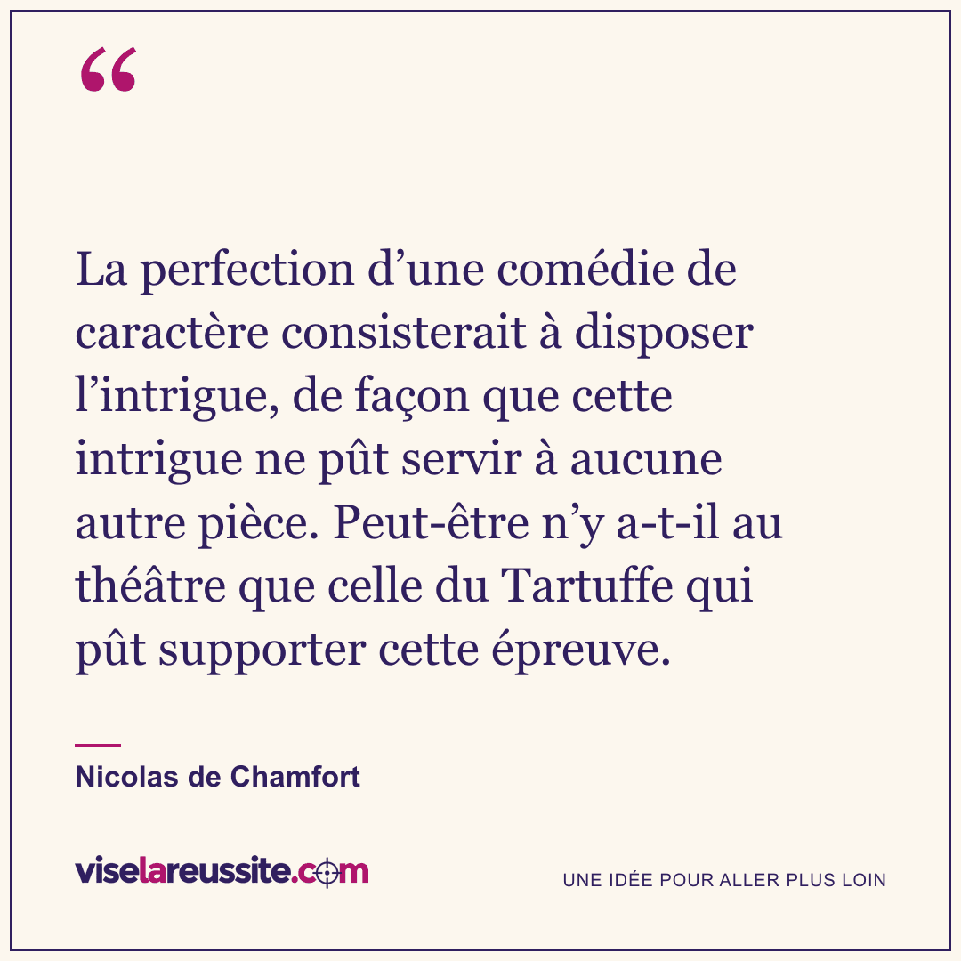 « La perfection d’une comédie de caractère consisterait à disposer l’intrigue, de façon que cette intrigue ne pût servir à aucune autre pièce. Peut-être n’y a-t-il au théâtre que celle du Tartuffe qui pût supporter cette épreuve. » — Nicolas de Chamfort — Vise la Réussite