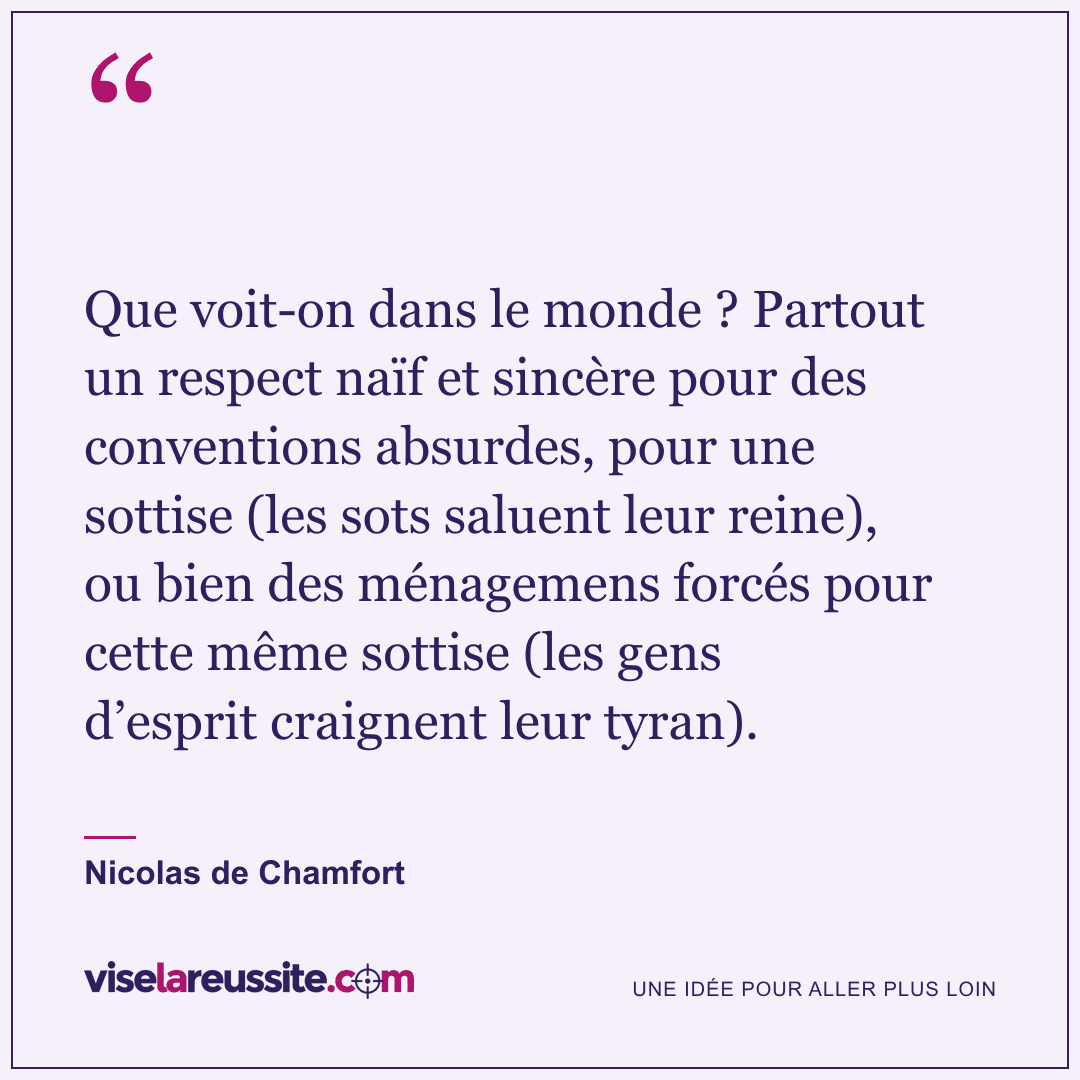 « Que voit-on dans le monde ? Partout un respect naïf et sincère pour des conventions absurdes, pour une sottise (les sots saluent leur reine), ou bien des ménagemens forcés pour cette même sottise (les gens d’esprit craignent leur tyran). » — Nicolas de Chamfort — Vise la Réussite