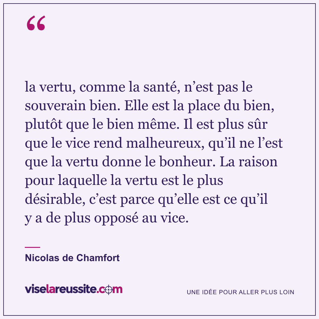 « la vertu, comme la santé, n’est pas le souverain bien. Elle est la place du bien, plutôt que le bien même. Il est plus sûr que le vice rend malheureux, qu’il ne l’est que la vertu donne le bonheur. La raison pour laquelle la vertu est le plus désirable, c’est parce qu’elle est ce qu’il y a de plus opposé au vice. » — Nicolas de Chamfort — Vise la Réussite