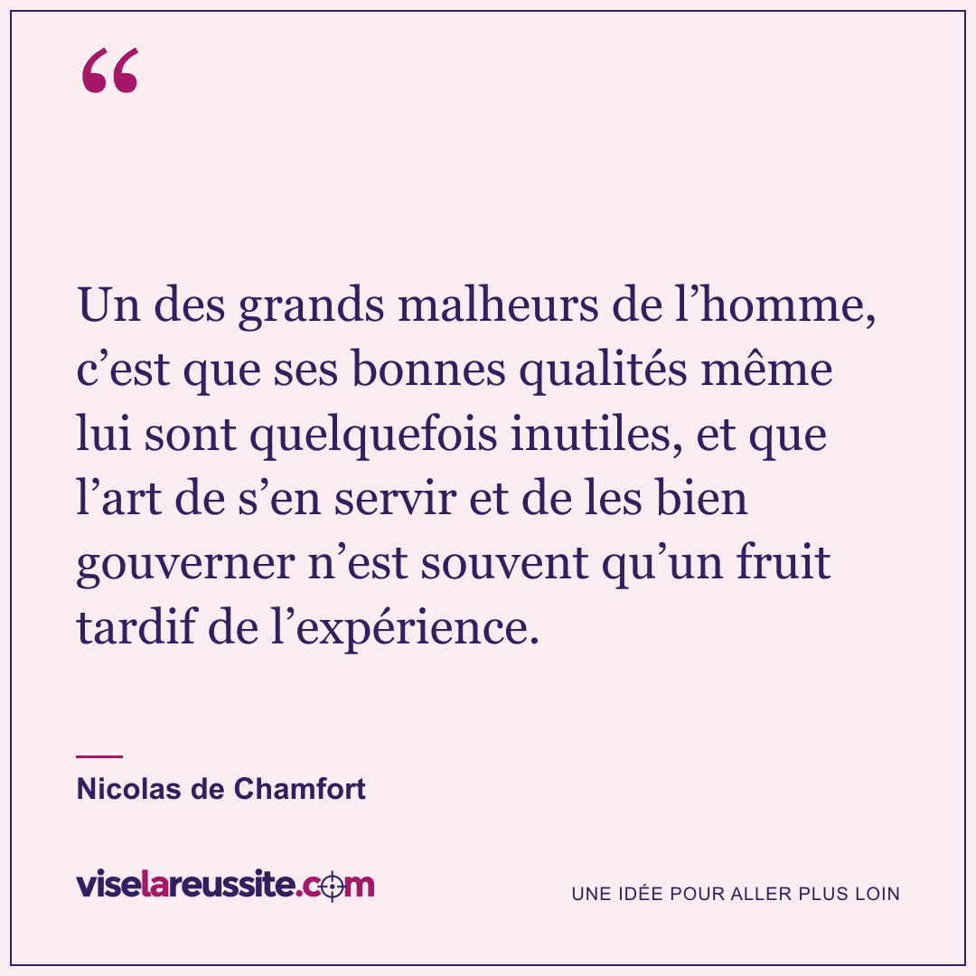 « Un des grands malheurs de l’homme, c’est que ses bonnes qualités même lui sont quelquefois inutiles, et que l’art de s’en servir et de les bien gouverner n’est souvent qu’un fruit tardif de l’expérience. » — Nicolas de Chamfort — Vise la Réussite