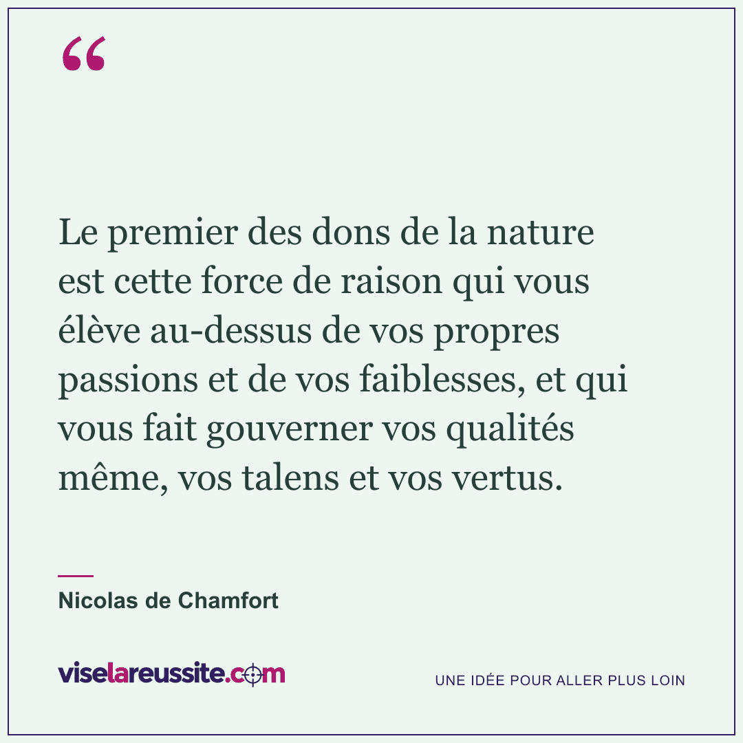 « Le premier des dons de la nature est cette force de raison qui vous élève au-dessus de vos propres passions et de vos faiblesses, et qui vous fait gouverner vos qualités même, vos talens et vos vertus. » — Nicolas de Chamfort — Vise la Réussite