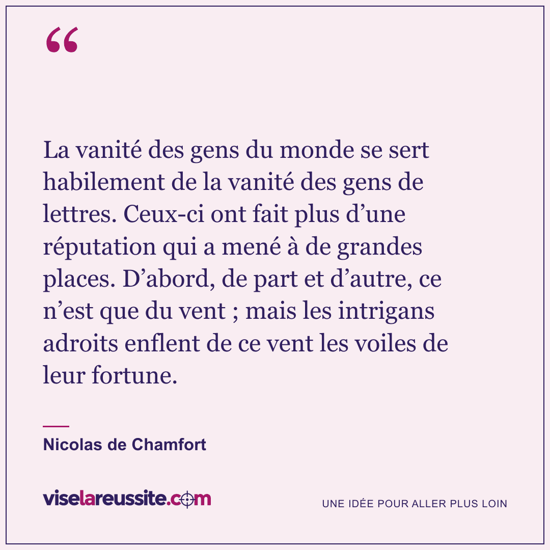 « La vanité des gens du monde se sert habilement de la vanité des gens de lettres. Ceux-ci ont fait plus d’une réputation qui a mené à de grandes places. D’abord, de part et d’autre, ce n’est que du vent ; mais les intrigans adroits enflent de ce vent les voiles de leur fortune. » — Nicolas de Chamfort — Vise la Réussite