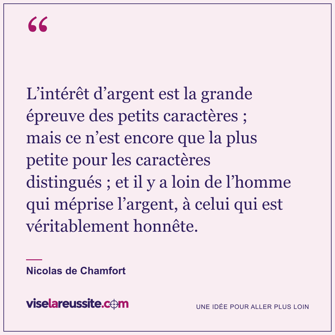 « L’intérêt d’argent est la grande épreuve des petits caractères ; mais ce n’est encore que la plus petite pour les caractères distingués ; et il y a loin de l’homme qui méprise l’argent, à celui qui est véritablement honnête. » — Nicolas de Chamfort — Vise la Réussite