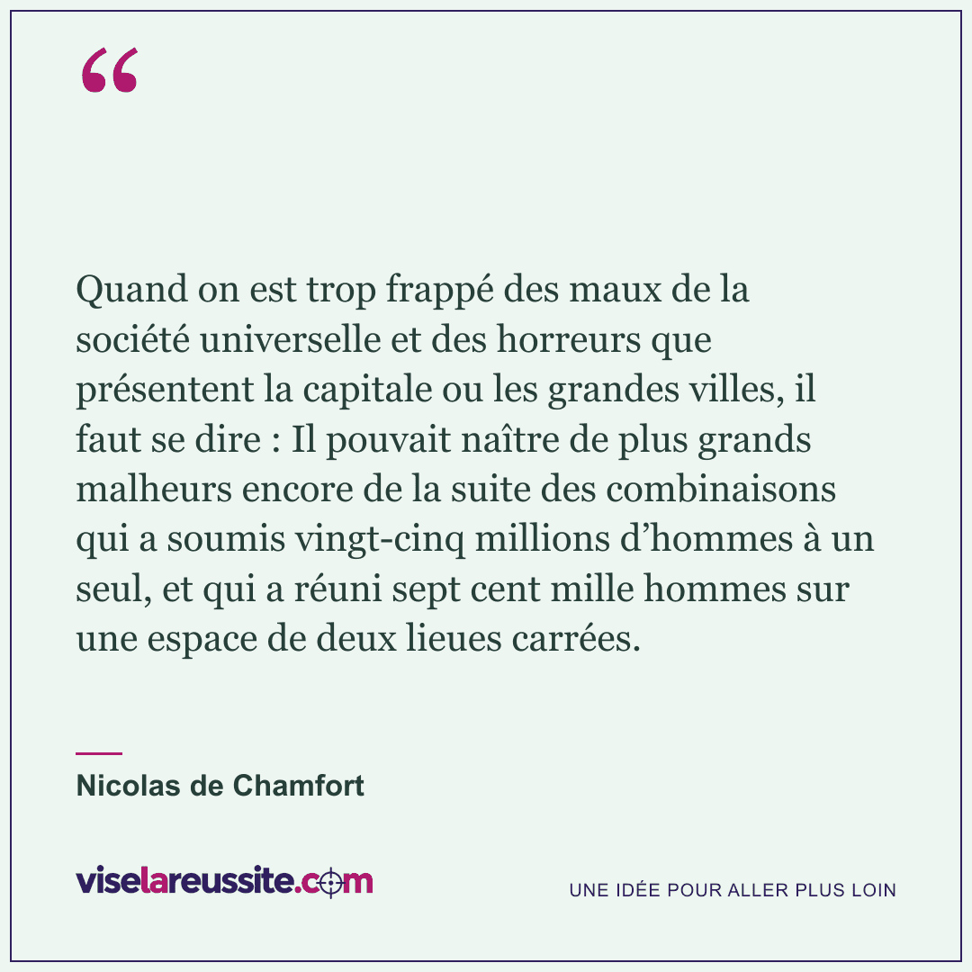 « Quand on est trop frappé des maux de la société universelle et des horreurs que présentent la capitale ou les grandes villes, il faut se dire : Il pouvait naître de plus grands malheurs encore de la suite des combinaisons qui a soumis vingt-cinq millions d’hommes à un seul, et qui a réuni sept cent mille hommes sur une espace de deux lieues carrées. » — Nicolas de Chamfort — Vise la Réussite