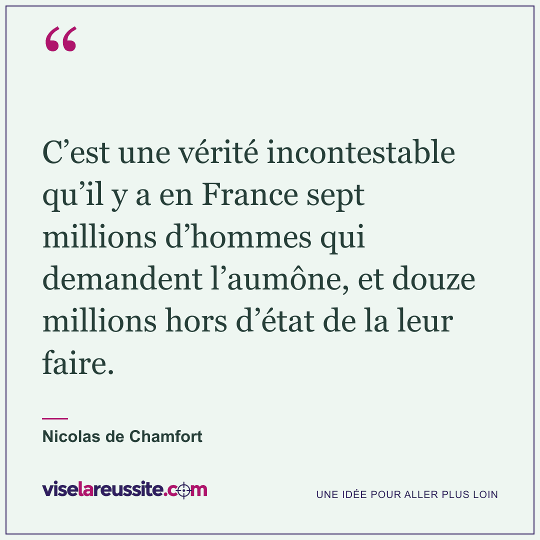 « C’est une vérité incontestable qu’il y a en France sept millions d’hommes qui demandent l’aumône, et douze millions hors d’état de la leur faire. » — Nicolas de Chamfort — Vise la Réussite