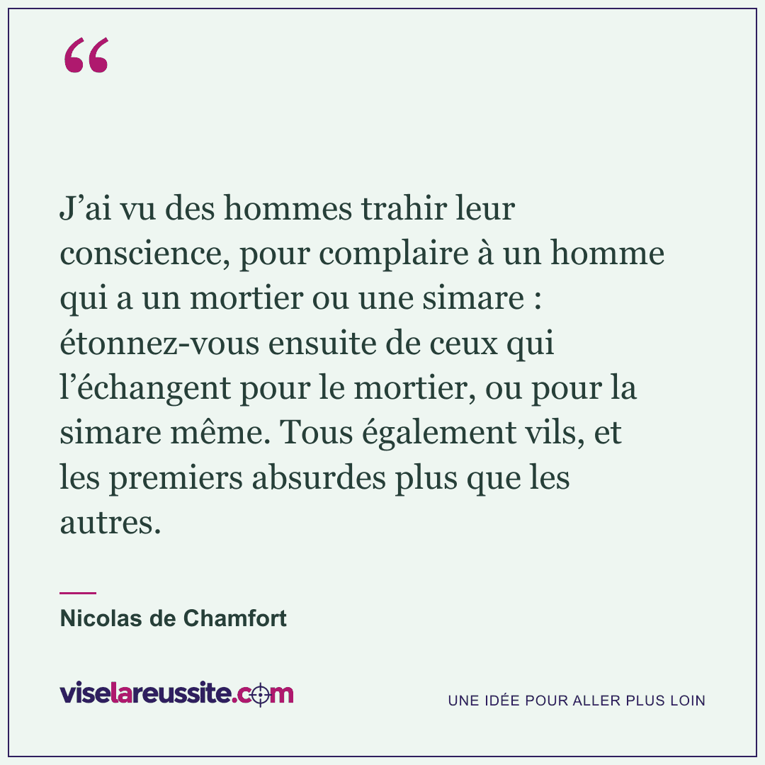 « J’ai vu des hommes trahir leur conscience, pour complaire à un homme qui a un mortier ou une simare : étonnez-vous ensuite de ceux qui l’échangent pour le mortier, ou pour la simare même. Tous également vils, et les premiers absurdes plus que les autres. » — Nicolas de Chamfort — Vise la Réussite