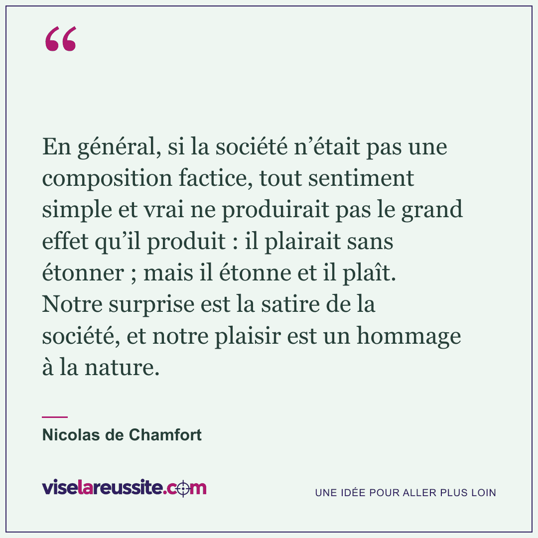 « En général, si la société n’était pas une composition factice, tout sentiment simple et vrai ne produirait pas le grand effet qu’il produit : il plairait sans étonner ; mais il étonne et il plaît. Notre surprise est la satire de la société, et notre plaisir est un hommage à la nature. » — Nicolas de Chamfort — Vise la Réussite