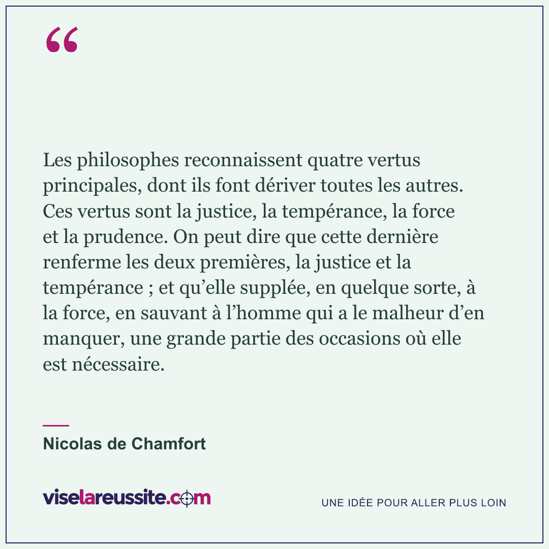 « Les philosophes reconnaissent quatre vertus principales, dont ils font dériver toutes les autres. Ces vertus sont la justice, la tempérance, la force et la prudence. On peut dire que cette dernière renferme les deux premières, la justice et la tempérance ; et qu’elle supplée, en quelque sorte, à la force, en sauvant à l’homme qui a le malheur d’en manquer, une grande partie des occasions où elle est nécessaire. » — Nicolas de Chamfort — Vise la Réussite