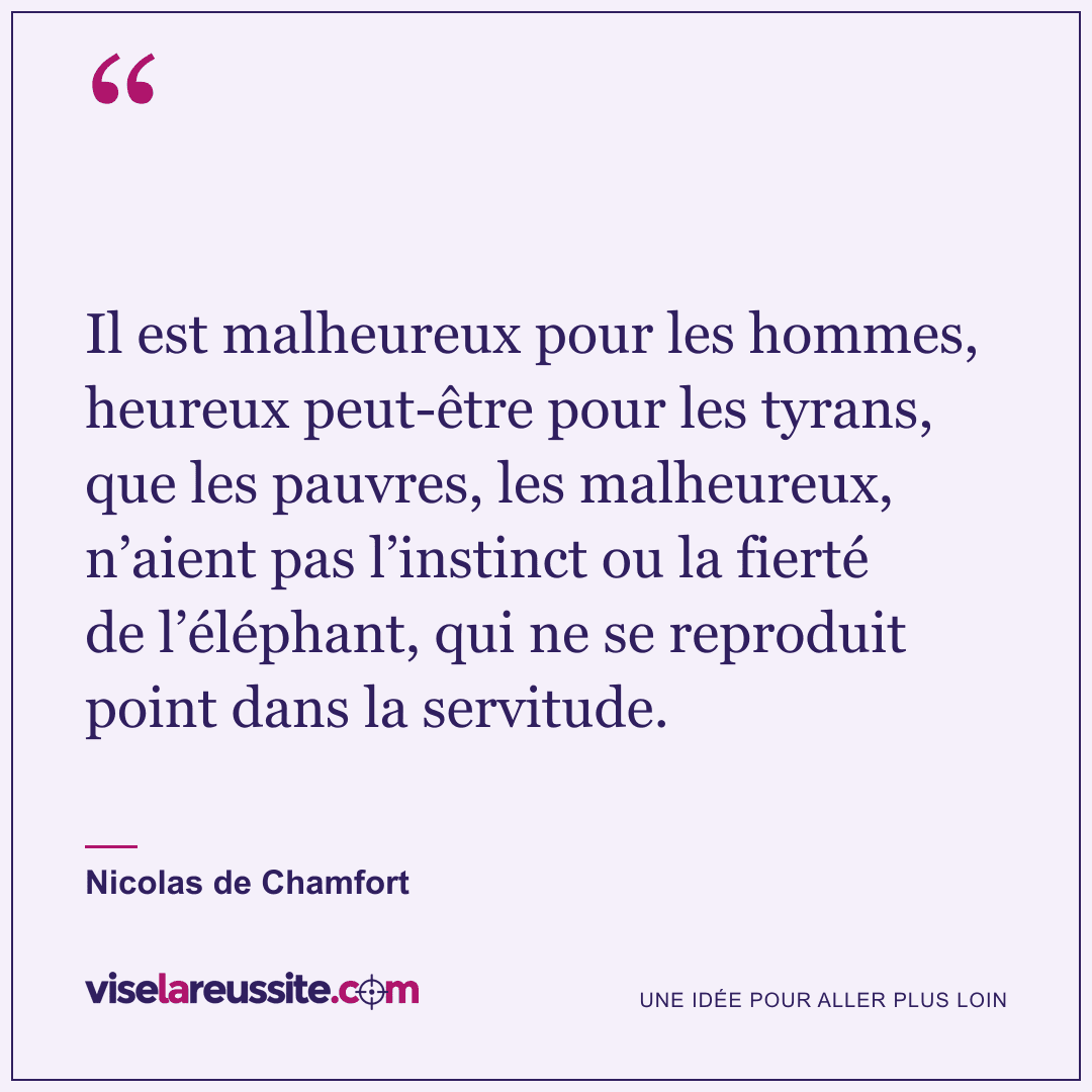 « Il est malheureux pour les hommes, heureux peut-être pour les tyrans, que les pauvres, les malheureux, n’aient pas l’instinct ou la fierté de l’éléphant, qui ne se reproduit point dans la servitude. » — Nicolas de Chamfort — Vise la Réussite