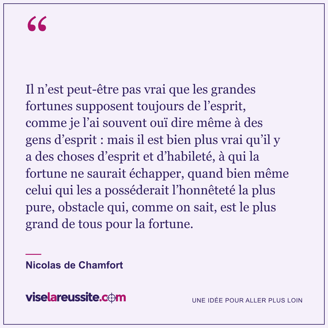 « Il n’est peut-être pas vrai que les grandes fortunes supposent toujours de l’esprit, comme je l’ai souvent ouï dire même à des gens d’esprit : mais il est bien plus vrai qu’il y a des choses d’esprit et d’habileté, à qui la fortune ne saurait échapper, quand bien même celui qui les a posséderait l’honnêteté la plus pure, obstacle qui, comme on sait, est le plus grand de tous pour la fortune. » — Nicolas de Chamfort — Vise la Réussite