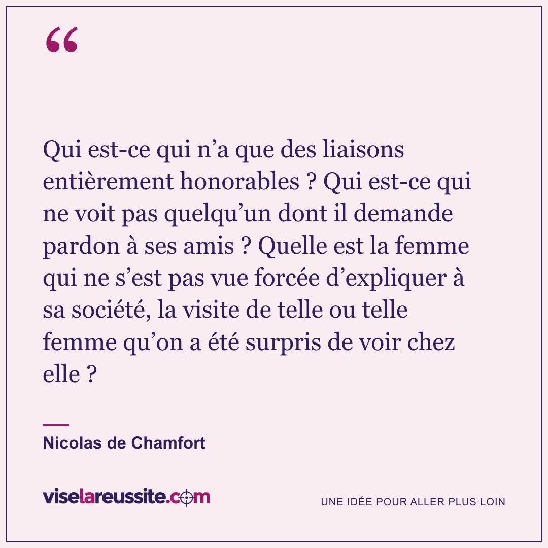 « Qui est-ce qui n’a que des liaisons entièrement honorables ? Qui est-ce qui ne voit pas quelqu’un dont il demande pardon à ses amis ? Quelle est la femme qui ne s’est pas vue forcée d’expliquer à sa société, la visite de telle ou telle femme qu’on a été surpris de voir chez elle ? » — Nicolas de Chamfort — Vise la Réussite