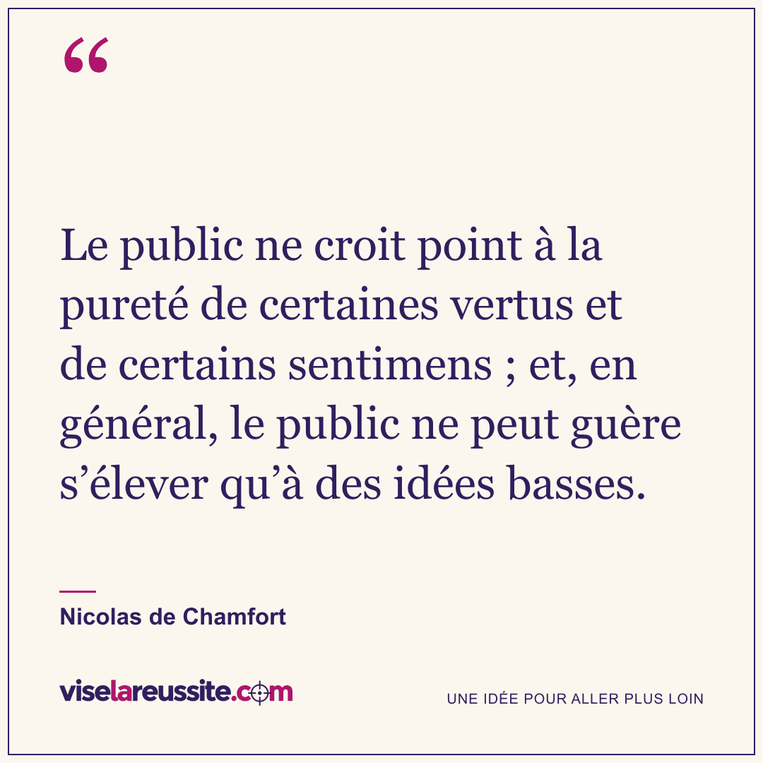 « Le public ne croit point à la pureté de certaines vertus et de certains sentimens ; et, en général, le public ne peut guère s’élever qu’à des idées basses. » — Nicolas de Chamfort — Vise la Réussite