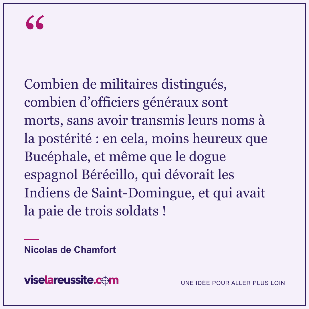 « Combien de militaires distingués, combien d’officiers généraux sont morts, sans avoir transmis leurs noms à la postérité : en cela, moins heureux que Bucéphale, et même que le dogue espagnol Bérécillo, qui dévorait les Indiens de Saint-Domingue, et qui avait la paie de trois soldats ! » — Nicolas de Chamfort — Vise la Réussite