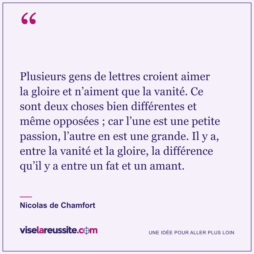 « Plusieurs gens de lettres croient aimer la gloire et n’aiment que la vanité. Ce sont deux choses bien différentes et même opposées ; car l’une est une petite passion, l’autre en est une grande. Il y a, entre la vanité et la gloire, la différence qu’il y a entre un fat et un amant. » — Nicolas de Chamfort — Vise la Réussite