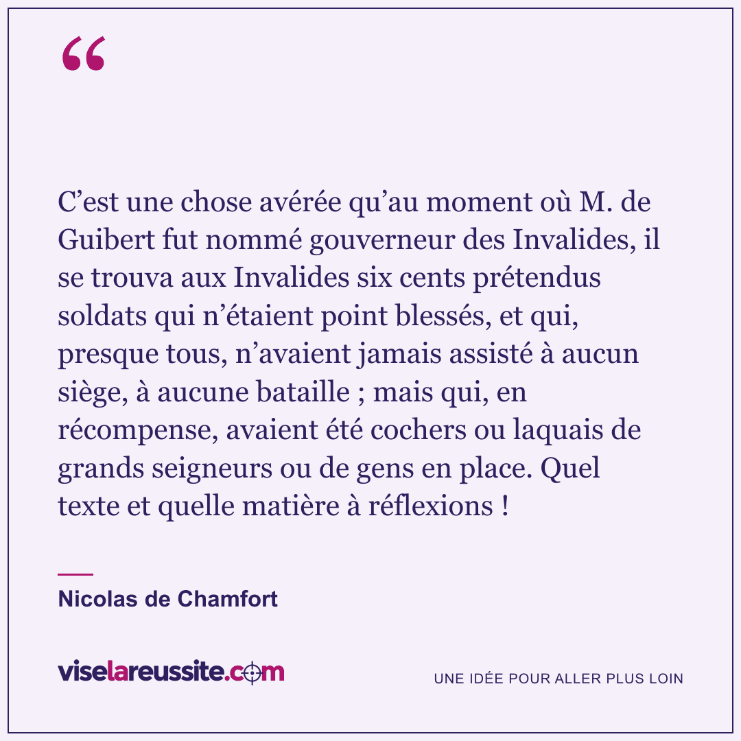 « C’est une chose avérée qu’au moment où M. de Guibert fut nommé gouverneur des Invalides, il se trouva aux Invalides six cents prétendus soldats qui n’étaient point blessés, et qui, presque tous, n’avaient jamais assisté à aucun siège, à aucune bataille ; mais qui, en récompense, avaient été cochers ou laquais de grands seigneurs ou de gens en place. Quel texte et quelle matière à réflexions ! » — Nicolas de Chamfort — Vise la Réussite