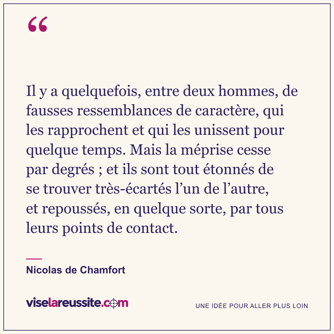 « Il y a quelquefois, entre deux hommes, de fausses ressemblances de caractère, qui les rapprochent et qui les unissent pour quelque temps. Mais la méprise cesse par degrés ; et ils sont tout étonnés de se trouver très-écartés l’un de l’autre, et repoussés, en quelque sorte, par tous leurs points de contact. » — Nicolas de Chamfort — Vise la Réussite