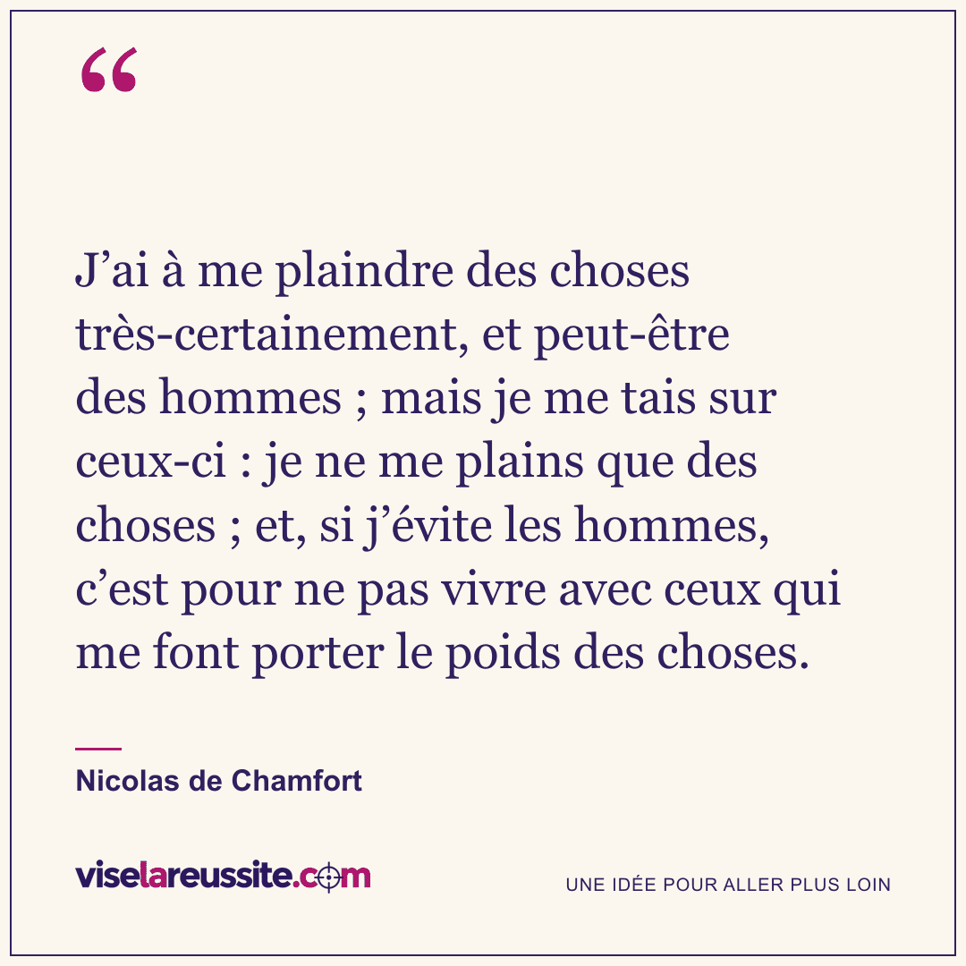 « J’ai à me plaindre des choses très-certainement, et peut-être des hommes ; mais je me tais sur ceux-ci : je ne me plains que des choses ; et, si j’évite les hommes, c’est pour ne pas vivre avec ceux qui me font porter le poids des choses. » — Nicolas de Chamfort — Vise la Réussite