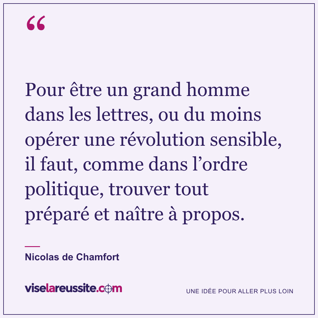 « Pour être un grand homme dans les lettres, ou du moins opérer une révolution sensible, il faut, comme dans l’ordre politique, trouver tout préparé et naître à propos. » — Nicolas de Chamfort — Vise la Réussite