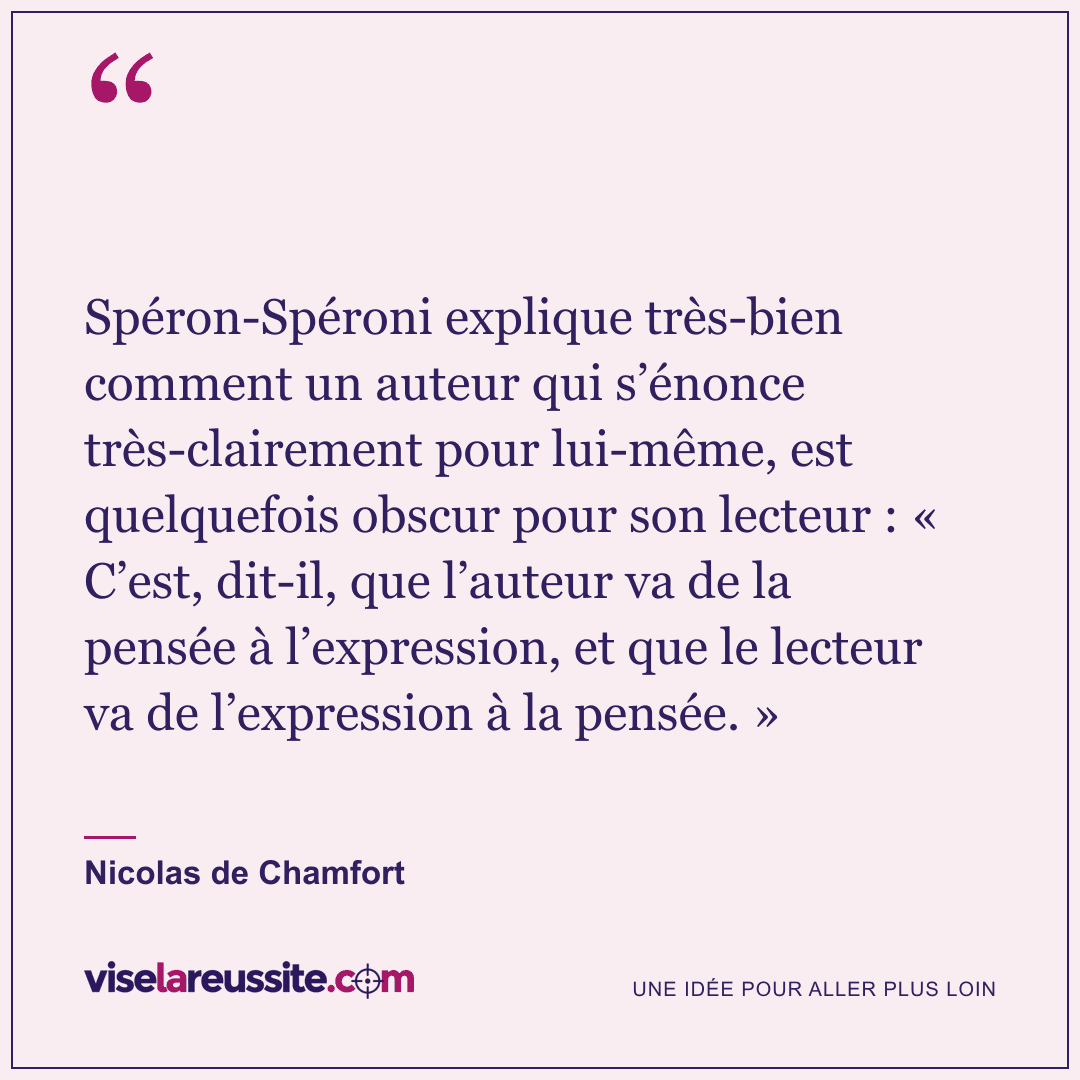 « Spéron-Spéroni explique très-bien comment un auteur qui s’énonce très-clairement pour lui-même, est quelquefois obscur pour son lecteur : « C’est, dit-il, que l’auteur va de la pensée à l’expression, et que le lecteur va de l’expression à la pensée. » » — Nicolas de Chamfort — Vise la Réussite