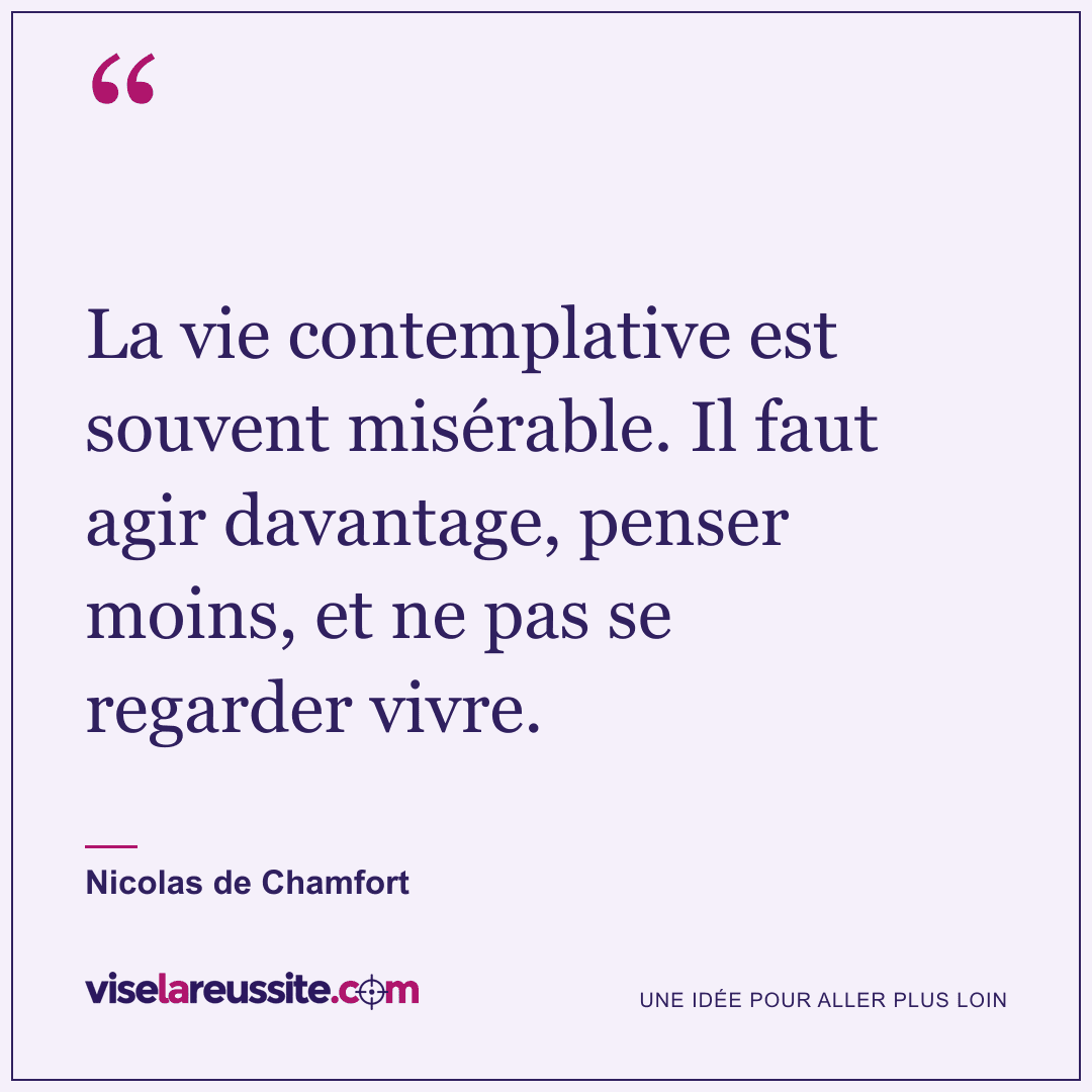 « La vie contemplative est souvent misérable. Il faut agir davantage, penser moins, et ne pas se regarder vivre. » — Nicolas de Chamfort — Vise la Réussite