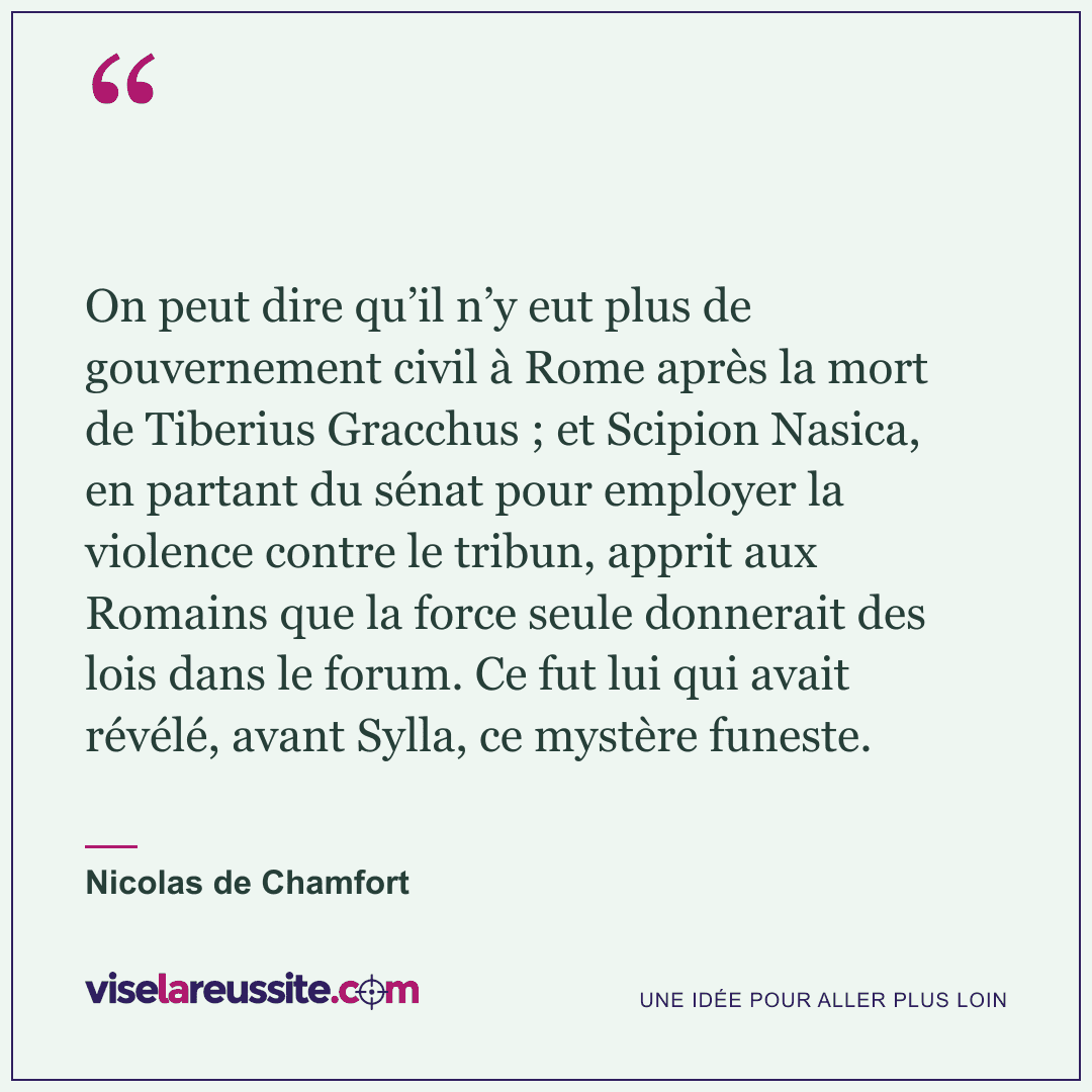 « On peut dire qu’il n’y eut plus de gouvernement civil à Rome après la mort de Tiberius Gracchus ; et Scipion Nasica, en partant du sénat pour employer la violence contre le tribun, apprit aux Romains que la force seule donnerait des lois dans le forum. Ce fut lui qui avait révélé, avant Sylla, ce mystère funeste. » — Nicolas de Chamfort — Vise la Réussite