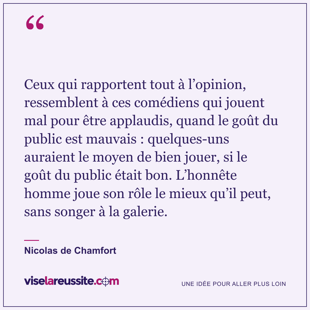« Ceux qui rapportent tout à l’opinion, ressemblent à ces comédiens qui jouent mal pour être applaudis, quand le goût du public est mauvais : quelques-uns auraient le moyen de bien jouer, si le goût du public était bon. L’honnête homme joue son rôle le mieux qu’il peut, sans songer à la galerie. » — Nicolas de Chamfort — Vise la Réussite