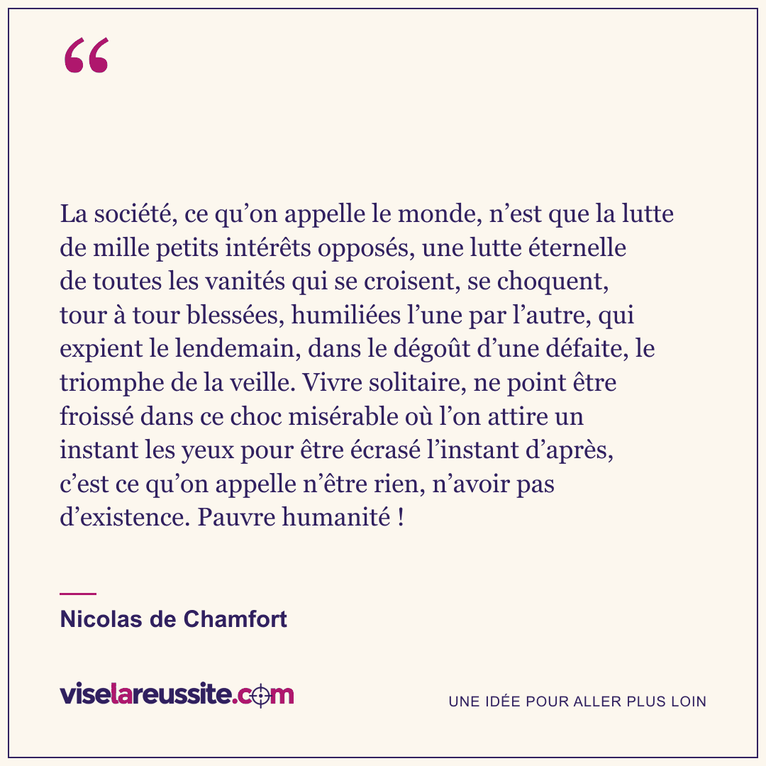 « La société, ce qu’on appelle le monde, n’est que la lutte de mille petits intérêts opposés, une lutte éternelle de toutes les vanités qui se croisent, se choquent, tour à tour blessées, humiliées l’une par l’autre, qui expient le lendemain, dans le dégoût d’une défaite, le triomphe de la veille. Vivre solitaire, ne point être froissé dans ce choc misérable où l’on attire un instant les yeux pour être écrasé l’instant d’après, c’est ce qu’on appelle n’être rien, n’avoir pas d’existence. Pauvre humanité ! » — Nicolas de Chamfort — Vise la Réussite