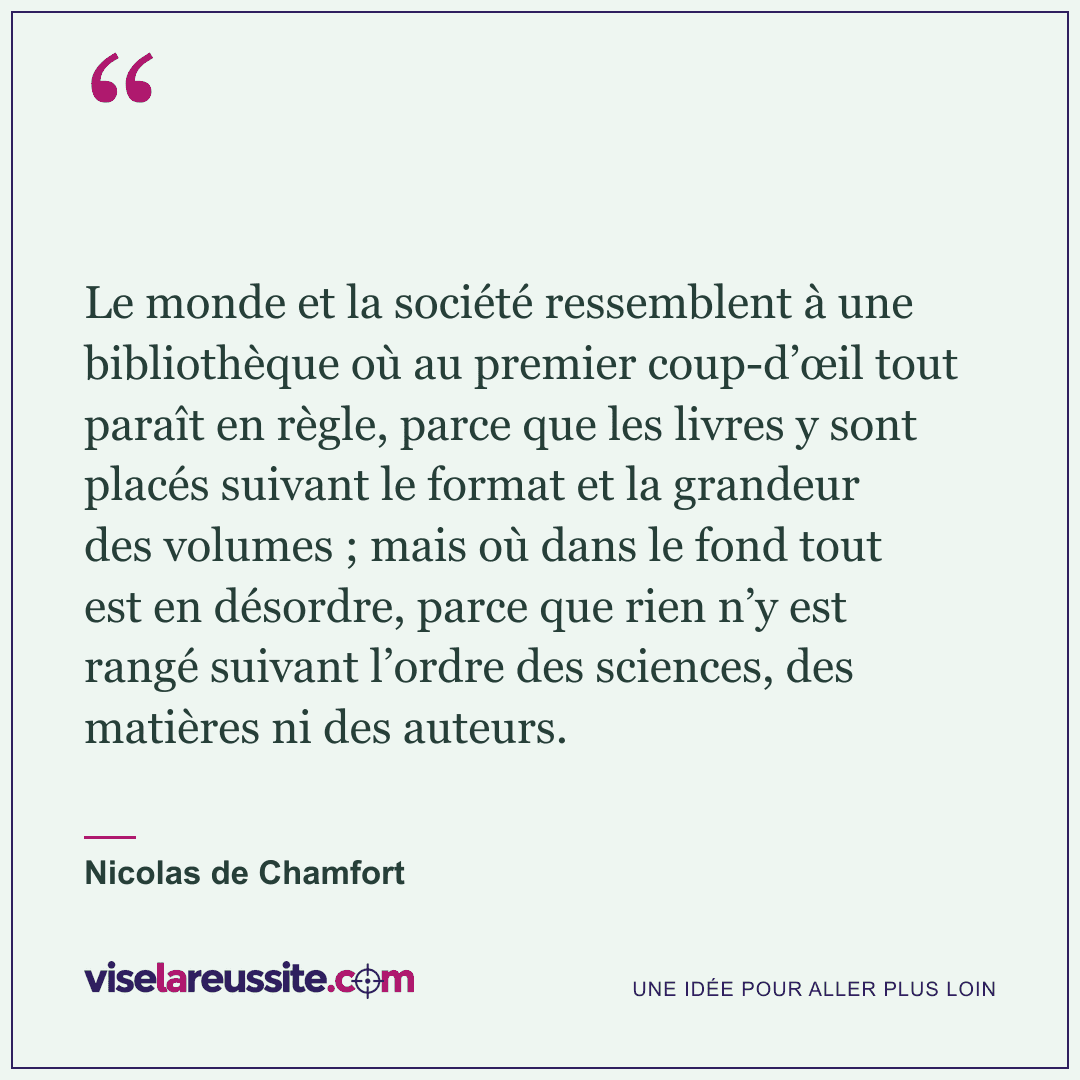« Le monde et la société ressemblent à une bibliothèque où au premier coup-d’œil tout paraît en règle, parce que les livres y sont placés suivant le format et la grandeur des volumes ; mais où dans le fond tout est en désordre, parce que rien n’y est rangé suivant l’ordre des sciences, des matières ni des auteurs. » — Nicolas de Chamfort — Vise la Réussite
