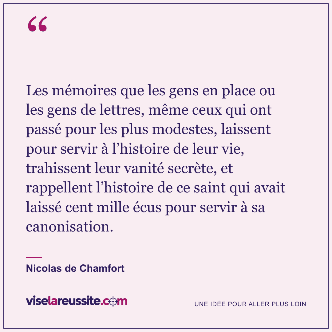 « Les mémoires que les gens en place ou les gens de lettres, même ceux qui ont passé pour les plus modestes, laissent pour servir à l’histoire de leur vie, trahissent leur vanité secrète, et rappellent l’histoire de ce saint qui avait laissé cent mille écus pour servir à sa canonisation. » — Nicolas de Chamfort — Vise la Réussite