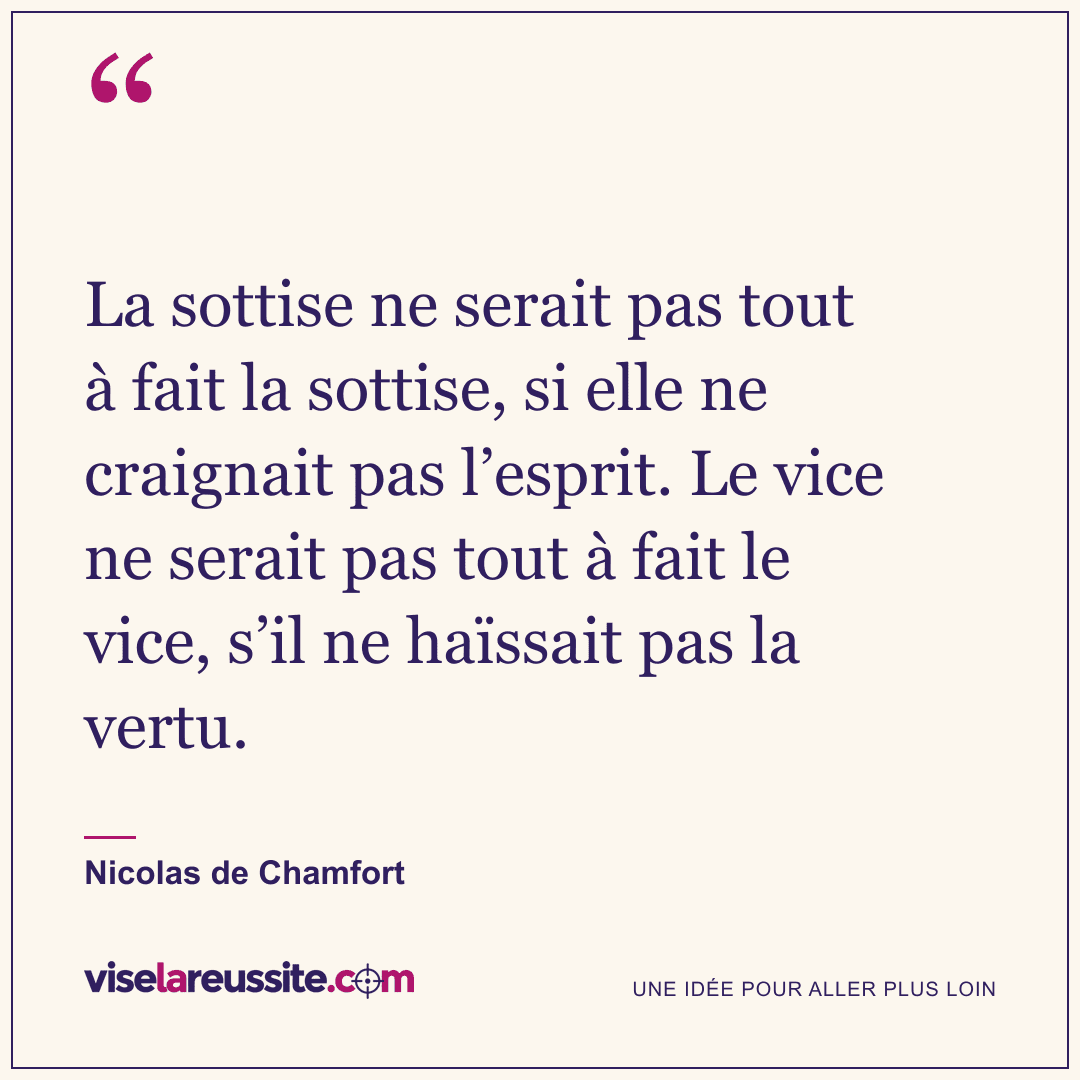 « La sottise ne serait pas tout à fait la sottise, si elle ne craignait pas l’esprit. Le vice ne serait pas tout à fait le vice, s’il ne haïssait pas la vertu. » — Nicolas de Chamfort — Vise la Réussite