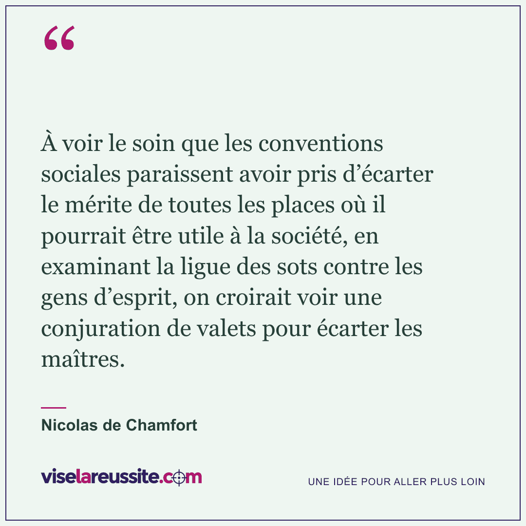 « À voir le soin que les conventions sociales paraissent avoir pris d’écarter le mérite de toutes les places où il pourrait être utile à la société, en examinant la ligue des sots contre les gens d’esprit, on croirait voir une conjuration de valets pour écarter les maîtres. » — Nicolas de Chamfort — Vise la Réussite